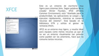 XFCE
Este es un entorno de escritorio muy
ligero para sistemas Unix. Según palabras de su
creador Olivier Fourdan, XFCE (XForms
Common Environment) está “diseñado para la
productividad, las aplicaciones se cargan y se
ejecutan rápidamente, mientras se conserva
recursos del sistema“. Está basado en la
biblioteca GTK y utiliza el gestor de
ventanas Xfwm.
XFCE es un entorno muy ligero, y resulta ideal
para equipos como menos recursos ya que el
no ser un entorno visualmente tan potente
como pueden ser los anteriores, hace que no
consuma tantos recursos.
 