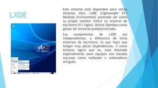 LXDE
Este entorno está disponible para varios
sistemas Unix. LXDE (Lightweight X11
Desktop Environment) pretende ser como
su propio nombre indica un entorno de
escritorio X11 ligero. Utiliza Openbox como
gestor de ventanas predeterminado.
Los componentes de LXDE son
independientes, a diferencia de otros
entornos de escritorio, lo que hace que
tengan muy pocas dependencias. Y como
entorno ligero que es, está diseñado
especialmente para equipos con escasos
recursos como netbooks u ordenadores
antiguos.
 