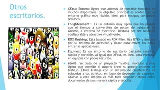 Otros
escritorios.
 XFast: Entorno ligero que además de portable funciona en
muchos dispositivos. Su objetivo principal es contar con un
entorno gráfico muy rápido. Ideal para equipos con pocos
recursos.
 Enlightenment: Es un entorno muy ligero que ha pasado
con el tiempo a convertirse de gestor de ventanas de
Gnome, a entorno de escritorio. Destaca por ser bastante
configurable y atractivo visualmente.
 ROX Desktop: Esta basado en ROX-Filer. Usa GTK+ y destaca
por su sistema de arrastrar y soltar para mover los datos
entre las aplicaciones.
 Equinox: Es un entorno de escritorio bastante sencillo,
rápido y portable. Al igual que XFast, es ideal para ejecutar
en equipos con pocos recursos.
 étoilé: Se trata de un proyecto flexible, modular y muy
ligero que permite al usuario crear su propio entorno de
trabajo. Étoilé trabaja con un sistema de clasificación de
etiquetas a los objetos, en lugar de depender de carpetas.
Gracias a este sistema es más fácil compartir datos entre
documentos de una manera rápida y sencilla.
 