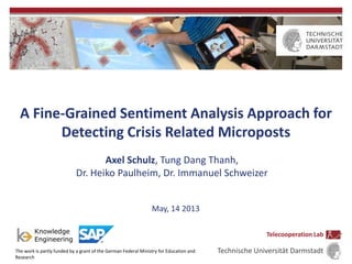 A Fine-Grained Sentiment Analysis Approach for
Detecting Crisis Related Microposts
Axel Schulz, Tung Dang Thanh,
Dr. Heiko Paulheim, Dr. Immanuel Schweizer
May, 14 2013
The work is partly funded by a grant of the German Federal Ministry for Education and
Research
Telecooperation Lab
Technische Universität Darmstadt
 