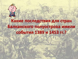 Какие последствия для стран
Балканского полуострова имели
события 1389 и 1453 гг.?