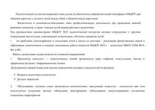 Педагогический коллектив направляет свои усилия на обеспечение доброжелательной атмосферы в МБДОУ при
общении взрослых с детьми и детей между собой и общения между взрослыми.
Воспитатели и специалисты объединяют свою профессиональную деятельность при проведении занятий,
режимных моментов, а также поисков путей взаимодействия с родителями.
Под руководством администрации МБДОУ №22 педагогический коллектив активно сотрудничает с другими
социальными институтами, отвечающими за воспитание, обучение и развитие детей:
• по проблемам психокоррекции и подготовки детей к школе со школами – реализация преемственных связей в
образовании дошкольников и младших школьников, работе педагогов МБДОУ №22 с педагогами МБОУ СОШ №14,
№1 и №3.
Работа с родителями осуществляется по основным направлениям:
1. Пропаганда психолого — педагогических знаний организуется через собрания, консультации, беседы и
оформление наглядно - информационных блоков.
В раздевалках каждой возрастной группы сосредоточен материал для родителей по разделам:
 Вопросы педагогики и психологии
 Детское творчество
2. Обследование, изучение семьи организуется воспитателями, заведующей, педагогом - психологом при этом
используются следующие методы: наблюдение, анкетирование, собеседование, консультирование, составление
социальных характеристик
 