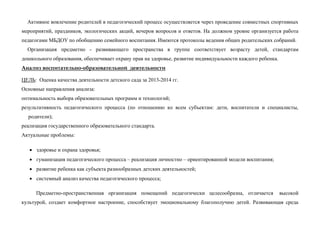 Активное вовлечение родителей в педагогический процесс осуществляется через проведение совместных спортивных
мероприятий, праздников, экологических акций, вечеров вопросов и ответов. На должном уровне организуется работа
педагогами МБДОУ по обобщению семейного воспитания. Имеются протоколы ведения общих родительских собраний.
Организация предметно - развивающего пространства в группе соответствует возрасту детей, стандартам
дошкольного образования, обеспечивает охрану прав на здоровье, развитие индивидуальности каждого ребенка.
Анализ воспитательно-образовательной деятельности
ЦЕЛЬ: Оценка качества деятельности детского сада за 2013-2014 гг.
Основные направления анализа:
оптимальность выбора образовательных программ и технологий;
результативность педагогического процесса (по отношению ко всем субъектам: дети, воспитатели и специалисты,
родители);
реализация государственного образовательного стандарта.
Актуальные проблемы:
 здоровье и охрана здоровья;
 гуманизация педагогического процесса – реализация личностно – ориентированной модели воспитания;
 развитие ребенка как субъекта разнообразных детских деятельностей;
 системный анализ качества педагогического процесса;
Предметно-пространственная организация помещений педагогически целесообразна, отличается высокой
культурой, создает комфортное настроение, способствует эмоциональному благополучию детей. Развивающая среда
 