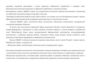 групповых помещений организована с учетом возрастных особенностей, потребностей и интересов детей.
Функциональное назначение помещений, их оформление приближены к домашним условиям.
Благоприятные условия в МБДОУ созданы для художественно-эстетического развития воспитанников: музыкальный
зал, библиотека, мини-музей галерея детских работ, изостудия.
Анализируя познавательное развитие детей, можно отметить, что созданы для этого благоприятные условия: в группах
оформлены центры познавательной экспериментальной деятельности: «экологические уголки».
Педагоги МБДОУ имеют достаточный объем методического обеспечения для реализации государственной
комплексной программы «Развитие».
В детском саду используются современные формы организации обучения: занятия проводятся по подгруппам,
которые формируются в зависимости от темпов развития, состояния здоровья и с учетом интересов и потребностей
детей. Обеспечивается баланс между непосредственной образовательной деятельностью, регламентированной
деятельностью и свободным временем ребенка, соблюдается баланс между разными видами активности детей,
проводятся гигиенические мероприятия по профилактике утомления детей.
Педагоги МБДОУ углубленно занимаются вопросами ознакомления детей с «малой» Родиной – родным городом.
Обобщён опыт работы по данной теме:
- «Воспитание любви к «малой» Родине. Знакомство детей с историей родного города»
Последовательная работа воспитателей с воспитанниками в усвоении программного материала дала хорошие результаты
- воспитанники детского сада легко адаптируются к обучению в школе, умеют общаться со сверстниками, толерантны.
Музыкальным руководителем в настоящее время проводится работа по развитию творческих способностей детей, в
соответствии с их возможностями и возрастными особенностями, проводятся отчетные концерты для родителей.
 