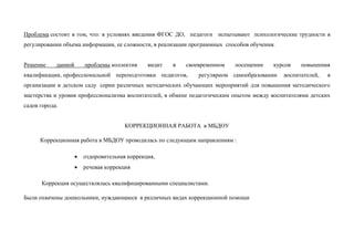 Проблема состоит в том, что: в условиях введения ФГОС ДО, педагоги испытывают психологические трудности в
регулировании объема информации, ее сложности, в реализации программных способов обучения.
Решение данной проблемы коллектив видит в своевременном посещении курсов повышения
квалификации, профессиональной переподготовки педагогов, регулярном самообразовании воспитателей, в
организации в детском саду серии различных методических обучающих мероприятий для повышения методического
мастерства и уровня профессионализма воспитателей, в обмене педагогическим опытом между воспитателями детских
садов города.
КОРРЕКЦИОННАЯ РАБОТА в МБДОУ
Коррекционная работа в МБДОУ проводилась по следующим направлениям :
 оздоровительная коррекция,
 речевая коррекция
Коррекция осуществлялась квалифицированными специалистами.
Были охвачены дошкольники, нуждающиеся в различных видах коррекционной помощи
 