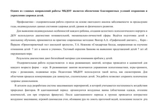 Одним из главных направлений работы МБДОУ является обеспечение благоприятных условий сохранения и
укрепления здоровья детей.
Профилактико - оздоровительная работа строится на основе ежегодного анализа заболеваемости за предыдущие
годы, индивидуальных данных состояния здоровья детей, уровня их физического развития.
Для выявления индивидуальных особенностей каждого ребенка, создания целостного психологического портрета в
ДОУ используются диагностики познавательной, эмоционально-личностной сферы. Ведётся подготовка детей к
школьному обучению, применяются на практике современные методики: Венгер А.А. «Графический диктант», , Керн -
Йерасик «Ориентировочный тест школьной зрелости», Т.А. Нежнова «Стандартная беседа, направленная на изучение
отношения детей 7 лет к школе и учению», Тестовый опросник Банкова на выявление представлений детей 7 лет об
окружающем мире.
Результаты диагностики дают богатейший материал для понимания проблем у детей.
Оздоровительная работа осуществляется в виде развивающих занятий, которые проводятся в адекватной для
каждого возраста форме – игре. В развивающие занятия включаются упражнения психогимнастики, игры-тренинги,
игры - релаксации, подвижные игры. Педагогами МБДОУ используются такой метод, как сказкотерапия. Для
облегчения процесса коммуникации для замкнутых, стеснительных детей. Эта работа позволяет сохранить психическое
здоровье дошкольников.
В детском саду разработана система закаливающих мероприятий, в которой учитывается постепенность воздействия
природных факторов. В адаптационный период организуются воздушные ванны (облегченная одежда, оголение
конечностей, сон при открытых фрамугах). После адаптационного периода в группах проводится контрастное
воздушное закаливание, игровой самомассаж стоп, обливание рук по локоть проточной водой, полоскание полости рта
 