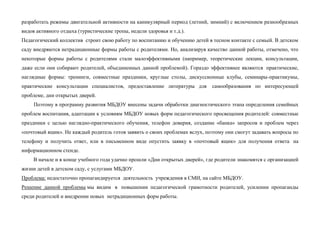 разработать режимы двигательной активности на каникулярный период (летний, зимний) с включением разнообразных
видов активного отдыха (туристические тропы, недели здоровья и т.д.).
Педагогический коллектив строит свою работу по воспитанию и обучению детей в тесном контакте с семьей. В детском
саду внедряются нетрадиционные формы работы с родителями. Но, анализируя качество данной работы, отмечено, что
некоторые формы работы с родителями стали малоэффективными (например, теоретические лекции, консультации,
даже если они собирают родителей, объединенных данной проблемой). Гораздо эффективнее являются практические,
наглядные формы: тренинги, совместные праздники, круглые столы, дискуссионные клубы, семинары-практикумы,
практические консультации специалистов, предоставление литературы для самообразования по интересующей
проблеме, дни открытых дверей.
Поэтому в программу развития МБДОУ внесены задачи обработки диагностического этапа определения семейных
проблем воспитания, адаптации к условиям МБДОУ новых форм педагогического просвещения родителей: совместные
праздники с целью наглядно-практического обучения, телефон доверия, создание «банка» запросов и проблем через
«почтовый ящик». Не каждый родитель готов заявить о своих проблемах вслух, поэтому они смогут задавать вопросы по
телефону и получить ответ, или в письменном виде опустить заявку в «почтовый ящик» для получения ответа на
информационном стенде.
В начале и в конце учебного года удачно прошли «Дни открытых дверей», где родители знакомятся с организацией
жизни детей в детском саду, с услугами МБДОУ.
Проблема: недостаточно пропагандируется деятельность учреждения в СМИ, на сайте МБДОУ.
Решение данной проблемы мы видим в повышении педагогической грамотности родителей, усилении пропаганды
среди родителей и внедрении новых нетрадиционных форм работы.
 