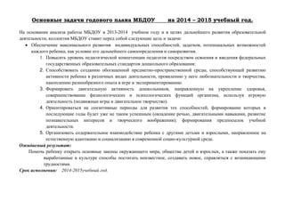 Основные задачи годового плана МБДОУ на 2014 – 2015 учебный год.
На основании анализа работы МБДОУ в 2013-2014 учебном году и в целях дальнейшего развития образовательной
деятельности, коллектив МБДОУ ставит перед собой следующие цель и задачи:
 Обеспечение максимального развития индивидуальных способностей, задатков, потенциальных возможностей
каждого ребенка, как условие его дальнейшего самоопределения и саморазвития.
1. Повысить уровень педагогической компетенции педагогов посредством освоения и введения федеральных
государственных образовательных стандартов дошкольного образования:
2. Способствовать созданию обогащенной предметно-пространственной среды, способствующей развитию
активности ребенка в различных видах деятельности, проявлению у него любознательности и творчества,
накоплению разнообразного опыта в игре и экспериментированию.
3. Формировать двигательную активность дошкольников, направленную на укрепление здоровья,
совершенствование физиологических и психологических функций организма, используя игровую
деятельность (подвижные игры и двигательное творчество).
4. Ориентироваться на сензитивные периоды для развития тех способностей, формирование которых в
последующие годы будет уже не таким успешным (овладение речью, двигательными навыками, развитие
познавательных интересов и творческого воображения); формирования предпосылок учебной
деятельности.
5. Организовать содержательное взаимодействие ребенка с другими детьми и взрослыми, направленное на
естественную адаптацию и социализацию в современной социо-культурной среде.
Ожидаемый результат:
Помочь ребенку открыть основные законы окружающего мира, общества детей и взрослых, а также показать ему
выработанные в культуре способы постигать неизвестное, создавать новое, справляться с возникающими
трудностями.
Срок исполнения: 2014-2015учебный год.
 