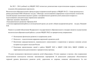 На 2013 – 2014 учебный год МБДОУ №22 полностью укомплектован педагогическими кадрами, медицинским и
младшим обслуживающим персоналом.
Воспитательно-образовательный и физкультурно-оздоровительный процесс в МБДОУ № 22 г. Азова организуется в
рамках реализации ООП «Развитие» под ред. Л.Венгера с использованием современных педагогических технологий,
способствующих воспитанию высокого уровня психофизического развития детей дошкольного возраста и
использованием дополнительных парциальных программ:
«Цветные ладошки» Лыкова И.А.
«Театр физического развития» Ефименко.Н.Н
« Система коррекционной работы в логопедической группе для детей с общим недоразвитием речи» под ред. Нищевой
Н.В.
Одним из условий обеспечения Федерального государственного образовательного стандарта является осуществление
воспитательно-образовательной работы с детьми МБДОУ №22 по приоритетному направлению:
 Полноценное физическое развитие и оздоровление детей.
 Психолого – педагогическая коррекция нарушений в развитии детей.
 Воспитание гражданственности, национального самосознания и патриотизма в процессе освоения детьми
историко-культурного наследия России
 Реализация преемственных связей в работе МБДОУ №22 и МБОУ СОШ №14, МБОУ СОШ№1 по
территориальному расположению и приоритетному признаку.
В целях полноценного физического развития детей оборудованы «Уголки здоровья» в группах. Для оздоровления
воспитанников используется комплекс закаливающих мероприятий. В дошкольном учреждении обеспечивается
хороший уровень физического развития детей, укрепления их здоровья, снижение заболеваемости. За счет
 