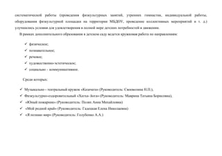 систематической работы (проведения физкультурных занятий, утренних гимнастик, индивидуальной работы,
оборудования физкультурной площадки на территории МБДОУ, проведение коллективных мероприятий и т. д.)
улучшились условия для удовлетворения в полной мере детских потребностей в движении.
В рамках дополнительного образования в детском саду ведется кружковая работа по направлениям:
 физическое;
 познавательное;
 речевое;
 художественно-эстетическое;
 социально – коммуникативное.
Среди которых:
 Музыкально - театральный кружок «Казачата» (Руководитель: Своеволина Н.П.),
 Физкультурно-оздоровительный «Хатха- йога» (Руководитель: Маврина Татьяна Борисовна),
 «Юный пожарник» (Руководитель: Полях Анна Михайловна)
 «Мой родной край» (Руководитель: Гадецкая Елена Николаевна)
 «Я познаю мир» (Руководитель: Голубенко А.А.)
 