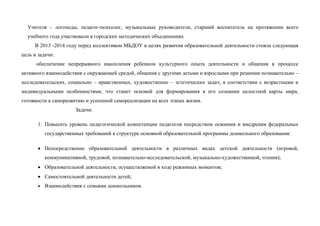 Учителя – логопеды, педагог-психолог, музыкальные руководители, старший воспитатель на протяжении всего
учебного года участвовали в городских методических объединениях
В 2013 -2014 году перед коллективом МБДОУ в целях развития образовательной деятельности стояла следующая
цель и задачи:
обеспечение непрерывного накопления ребенком культурного опыта деятельности и общения в процессе
активного взаимодействия с окружающей средой, общения с другими детьми и взрослыми при решении познавательно –
исследовательских, социально – нравственных, художественно – эстетических задач, в соответствии с возрастными и
индивидуальными особенностями, что станет основой для формирования в его сознании целостной карты мира,
готовности к саморазвитию и успешной самореализации на всех этапах жизни.
Задачи:
1. Повысить уровень педагогической компетенции педагогов посредством освоения и внедрения федеральных
государственных требований к структуре основной образовательной программы дошкольного образования:
 Непосредственно образовательной деятельности в различных видах детской деятельности (игровой,
коммуникативной, трудовой, познавательно-исследовательской, музыкально-художественной, чтения);
 Образовательной деятельности, осуществляемой в ходе режимных моментов;
 Самостоятельной деятельности детей;
 Взаимодействия с семьями дошкольников.
 