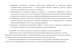 2. Формировать двигательную активность дошкольников, направленную на укрепление здоровья,
совершенствование физиологических и психологических функций организма, используя игровую
деятельность (подвижные игры и двигательное творчество).
3. Ориентироваться на сензитивные периоды для развития тех способностей, формирование которых в
последующие годы будет уже не таким успешным (овладение речью, двигательными навыками, развитие
познавательных интересов и творческого воображения); формирования предпосылок учебной деятельности.
4. Способствовать созданию обогащенной предметно-пространственной среды, способствующей развитию
активности ребенка в различных видах деятельности, проявлению у него любознательности и творчества,
накоплению разнообразного опыта в игре и экспериментированию.
5. Организовать содержательное взаимодействие ребенка с другими детьми и взрослыми, направленное на
естественную адаптацию и социализацию в современной социо-культурной среде.
Для решения задач годового плана были подготовлены и проведены следующие мероприятия:
педагогические советы с воспитателями, консультации, семинары, практикумы для педагогов, открытые
просмотры педагогической деятельности и открытые просмотры, консультации для родителей, родительские собрания,
день открытых дверей, фотовыставки, выставки детских рисунков, праздники и фестивали
Достижение поставленной цели и задач было реализовано в ходе последовательной работы педагогического
коллектива и в тесном сотрудничестве с родителями по усвоению программного материала воспитанниками,
 