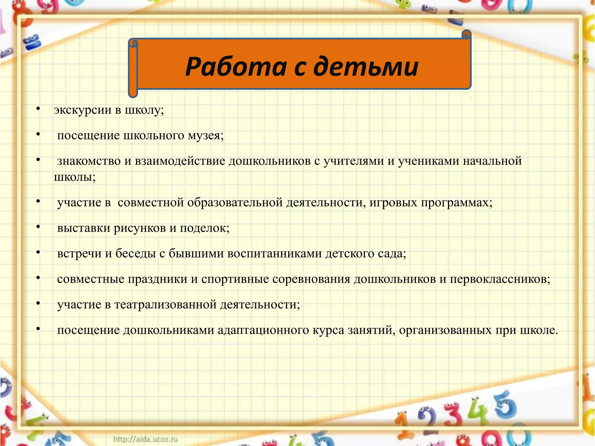 • экскурсии в школу;
• посещение школьного музея;
• знакомство и взаимодействие дошкольников с учителями и учениками начальной
школы;
• участие в совместной образовательной деятельности, игровых программах;
• выставки рисунков и поделок;
• встречи и беседы с бывшими воспитанниками детского сада;
• совместные праздники и спортивные соревнования дошкольников и первоклассников;
• участие в театрализованной деятельности;
• посещение дошкольниками адаптационного курса занятий, организованных при школе.
Работа с детьми
 