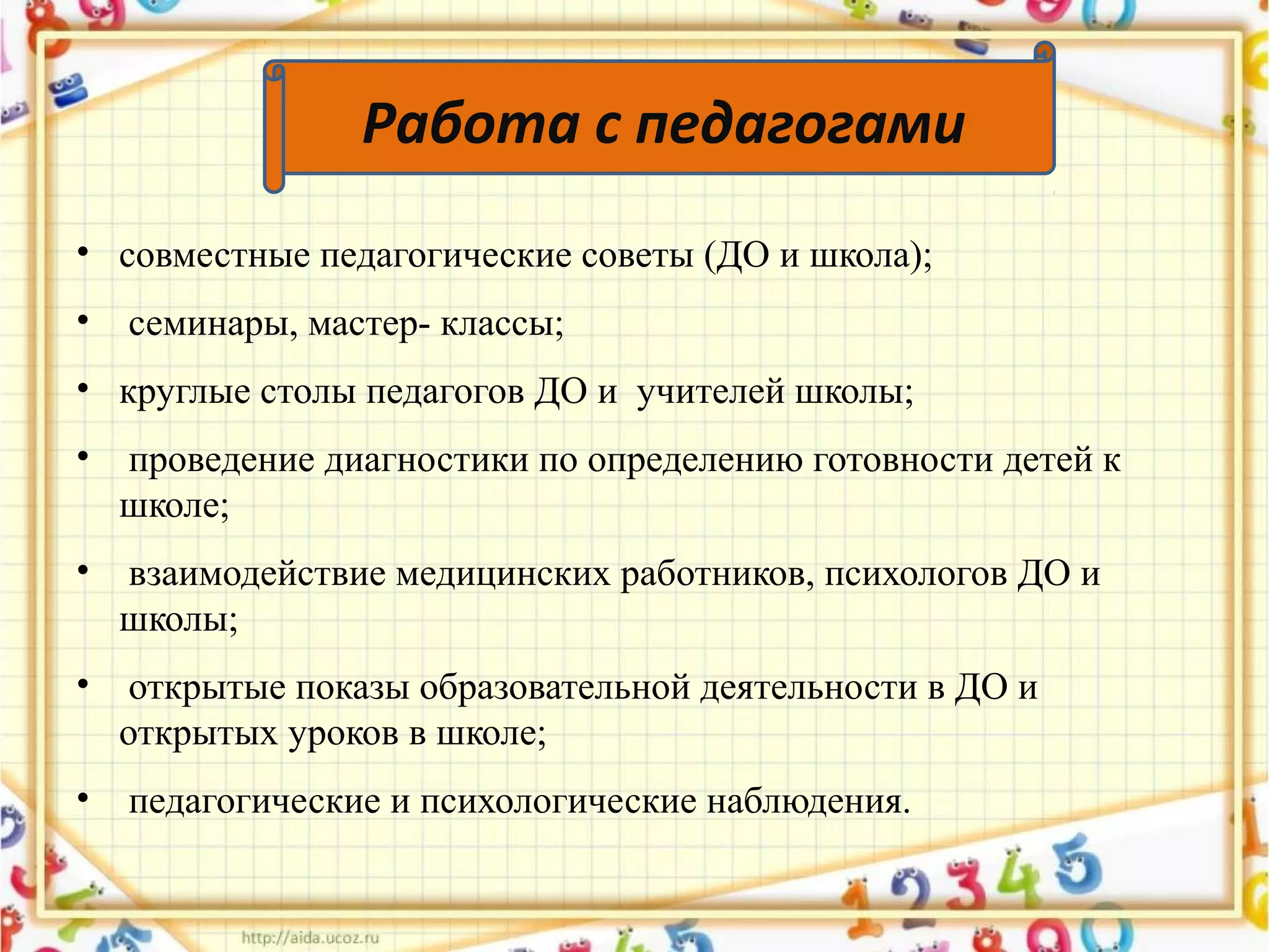 • совместные педагогические советы (ДО и школа);
• семинары, мастер- классы;
• круглые столы педагогов ДО и учителей школы;
• проведение диагностики по определению готовности детей к
школе;
• взаимодействие медицинских работников, психологов ДО и
школы;
• открытые показы образовательной деятельности в ДО и
открытых уроков в школе;
• педагогические и психологические наблюдения.
Работа с педагогами
 