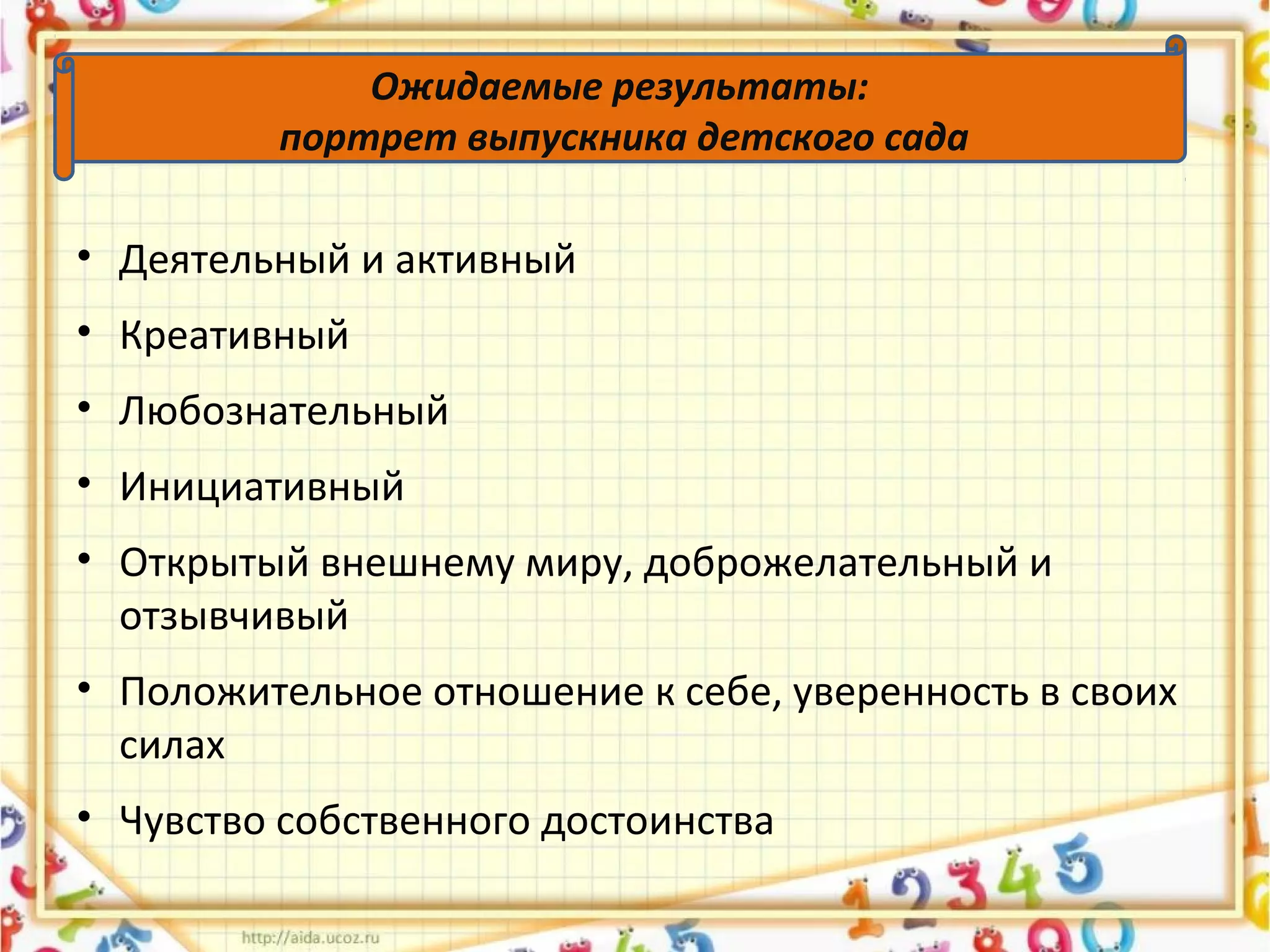 Ожидаемые результаты:
портрет выпускника детского сада
• Деятельный и активный
• Креативный
• Любознательный
• Инициативный
• Открытый внешнему миру, доброжелательный и
отзывчивый
• Положительное отношение к себе, уверенность в своих
силах
• Чувство собственного достоинства
 