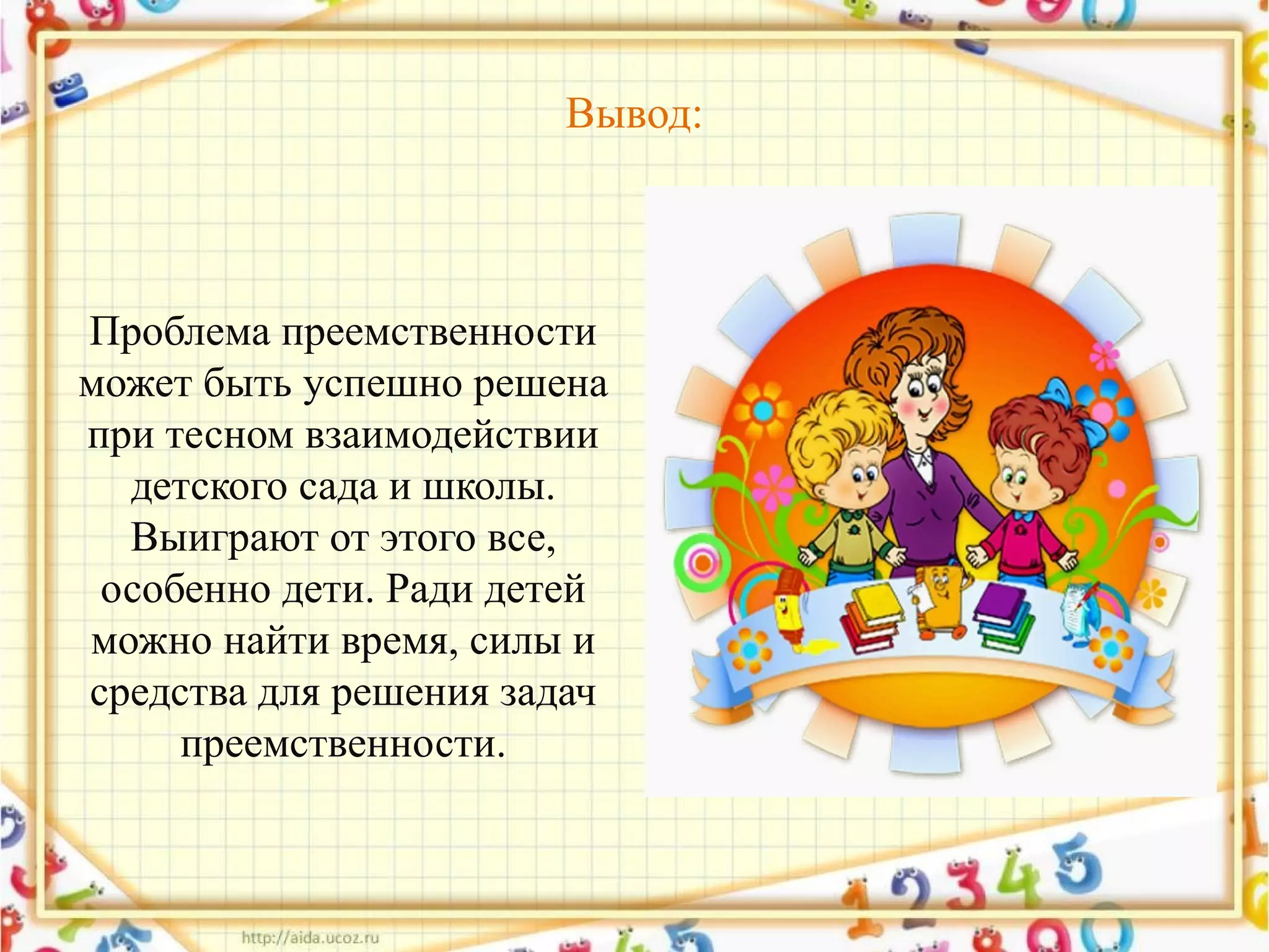 Вывод:
Проблема преемственности
может быть успешно решена
при тесном взаимодействии
детского сада и школы.
Выиграют от этого все,
особенно дети. Ради детей
можно найти время, силы и
средства для решения задач
преемственности.
 