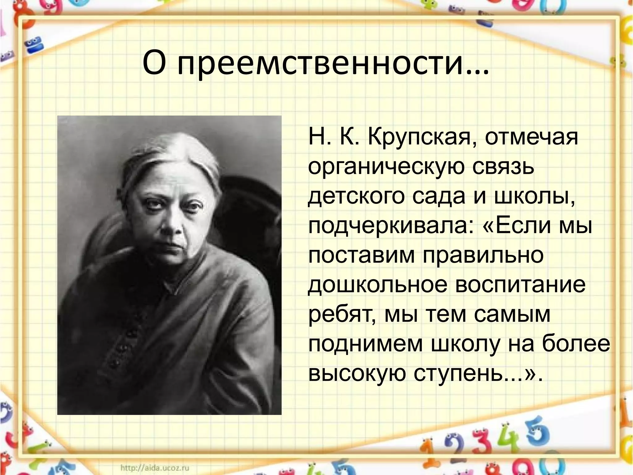 О преемственности…
Н. К. Крупская, отмечая
органическую связь
детского сада и школы,
подчеркивала: «Если мы
поставим правильно
дошкольное воспитание
ребят, мы тем самым
поднимем школу на более
высокую ступень...».
 