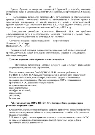 10
Прошла обучение на авторском семинаре А.И.Бурениной по теме: «Музыкальное
образование детей в условиях введения ФГОС» музыкальный руководитель Соболева
И.Ю.
. Методические разработки педагогов ДОУ опубликованы на образовательном
проекте Maam.ru: «Конспекты занятий по ознакомлению с Донским краем» и
тематическое планирование по данной тематике в старшей и подготовительной
группах детского сада воспитателя Шиленко Т.Г., «Роль художественного слова в
играх с элементами театрализации» воспитателя Еремчук И.Н. и др.
Методическая разработка воспитателя Ивакаевой М.А. по проблеме
«Художественные труд с использованием элементов ткачества в старшей группе
детского сада» опубликована на страницах СМИ «НУМИ».
Обучаются в высшем учебном заведении (ТГПИ) воспитатели
ЛопыринаИ.А. - 3 курс;
Панфилова С.А. - 1 курс.
Педагогическийколлектив систематическиповышает свой профессиональный
уровень, обучаясь на курсах повышения квалификации, участвуя в методических
объединенияхгорода.
Условия осуществления образовательного процесса.
Материально-технические условия детского сада отвечают требованиям
современного дошкольного образования.
Материально-техническая база МБДОУ д/с № 48 отвечает требованиям
СаНПиН 2.4.1.3049-13. Среда, окружающая детей в детском саду обеспечивает
безопасностьих жизни, способствуетукреплению здоровья. Развивающая
предметно-пространственная образовательная средаДОУв соответствиис
критериямиФГОС дошкольного образования:
содержательно-насыщенная;
трансформируемая;
полифункциональной;
вариативная;
доступная;
безопасная.
Работа коллективаДОУ в 2014-2015учебном годубыла направленана
решение следующихзадач:
1. Обеспечить охрану психофизическогоздоровья детейпутем содействия развитию
эмоционально-практическойсферы и коммуникативных способностейв различных
видах деятельности.
2. Повышать профессиональнуюкомпетентность педагогов в соответствиис ФГОС
на основеинтеграции образовательныхобластей, различныхвидов и форм
организациидетскойдеятельности.
 