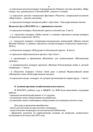 16
- в городском детском конкурсеэстраднойпесни«Планета детства» ансамбль «Жар-
птица», муз. руководитель Соболева И.Ю., диплом 3 степени;
- в городском детском театральном фестивале «Чехонте», театральный коллектив
«Жар-птица», - диплом участника;
- в городском конкурсе авторских работ «Арт-елка» - благодарственные письма
Педагоги Доу в 2014-2015 уч. г. прининяли участие:
- в городском конкурсе «Безопасная дорога в детский сад» 2 место
- в городском конкурсе «Лейся песня» ( в рамках городского смотра конкурса
«Горизонты творчества -2014»);
- в городском конкурсе литературно-музыкальных композиций «Прими поклон
Великая Победа» ( в рамках городского смотра конкурса «Горизонты творчества -
2015»);
- в областном конкурсе «В будущее по безопасной дороге» II место;
- в городском образовательном проекте «Арт-Лето»;
- в организации и проведении абонемента для дошкольников «Музыкальная
палитра»;
- в муниципальном конкурсе проектов «Великая Отечественная война в детской
литературе» - 1 место;
- в областном конкурсе «Тепло твоих рук» в рамках Всероссийской акции
«Покормите птиц» (Благодарственное письмо);
- в городском смотре - конкурсе на лучшую организациюпо охране труда – 1 место.
8. Административно-хозяйственнаядеятельность.
В 2014-2015 учебном году в МБДОУ д/с №48 были выполнены следующие
работы:
- проведен косметический ремонт в 2-х группах;
- установлено новое оборудование на пищеблоке;
- установлено новое стационарное оборудование на площадках детского сада
Для нужд учреждения приобретено:
- песок для песочниц на прогулочных площадках;
- педагогическая литература для методической библиотеки;
- оформлена подписка на периодические издания по вопросам дошкольного
воспитания на II полугодие 2015 года.
 