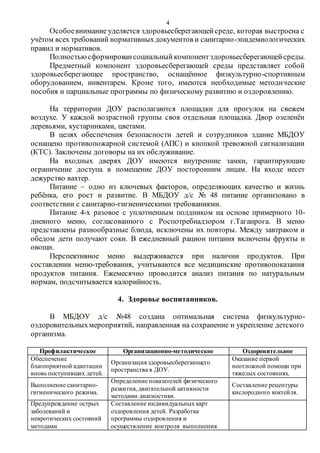 4
Особоевнимание уделяется здоровьесберегающейсреде, которая выстроена с
учётом всех требований нормативныхдокументов и санитарно-эпидемиологических
правил и нормативов.
Полностьюсформировансоциальныйкомпонентздоровьесберегающейсреды.
Предметный компонент здоровьесберегающей среды представляет собой
здоровьесберегающее пространство, оснащённое физкультурно-спортивным
оборудованием, инвентарем. Кроме того, имеются необходимые методические
пособия и парциальные программы по физическому развитию и оздоровлению.
На территории ДОУ располагаются площадки для прогулок на свежем
воздухе. У каждой возрастной группы своя отдельная площадка. Двор озеленён
деревьями, кустарниками, цветами.
В целях обеспечения безопасности детей и сотрудников здание МБДОУ
оснащено противопожарной системой (АПС) и кнопкой тревожной сигнализации
(КТС). Заключены договоры на их обслуживание.
На входных дверях ДОУ имеются внутренние замки, гарантирующие
ограничение доступа в помещение ДОУ посторонним лицам. На входе несет
дежурство вахтер.
Питание – одно из ключевых факторов, определяющих качество и жизнь
ребёнка, его рост и развитие. В МБДОУ д/с № 48 питание организовано в
соответствии с санитарно-гигиеническими требованиями.
Питание 4-х разовое с уплотненным полдником на основе примерного 10-
дневного меню, согласованного с Роспотребнадзором г.Таганрога. В меню
представлены разнообразные блюда, исключены их повторы. Между завтраком и
обедом дети получают соки. В ежедневный рацион питания включены фрукты и
овощи.
Перспективное меню выдерживается при наличии продуктов. При
составлении меню-требования, учитываются все медицинские противопоказания
продуктов питания. Ежемесячно проводится анализ питания по натуральным
нормам, подсчитывается калорийность.
4. Здоровье воспитанников.
В МБДОУ д/с №48 создана оптимальная система физкультурно-
оздоровительныхмероприятий, направленная на сохранение и укрепление детского
организма.
Профилактическое Организационно-методическое Оздоровительное
Обеспечение
благоприятной адаптации
вновь поступивших детей.
Организация здоровьесберегающего
пространства в ДОУ.
Оказание первой
неотложной помощи при
тяжелых состояниях.
Выполнение санитарно-
гигиенического режима.
Определение показателей физического
развития, двигательной активности
методами диагностики.
Составление рецептуры
кислородного коктейля.
Предупреждение острых
заболеваний и
невротических состояний
методами
Составление индивидуальных карт
оздоровления детей. Разработка
программы оздоровления и
осуществление контроля выполнения
 