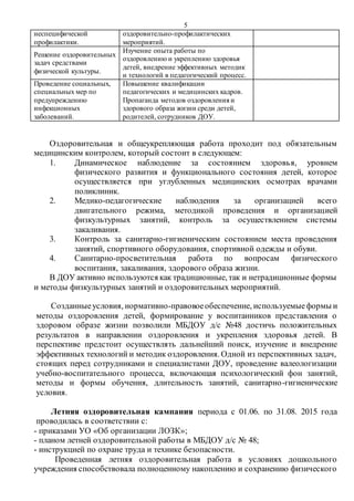 5
неспецифической
профилактики.
оздоровительно-профилактических
мероприятий.
Решение оздоровительных
задач средствами
физической культуры.
Изучение опыта работы по
оздоровлению и укреплению здоровья
детей, внедрение эффективных методик
и технологий в педагогический процесс.
Проведение социальных,
специальных мер по
предупреждению
инфекционных
заболеваний.
Повышение квалификации
педагогических и медицинских кадров.
Пропаганда методов оздоровления и
здорового образа жизни среди детей,
родителей, сотрудников ДОУ.
Оздоровительная и общеукрепляющая работа проходит под обязательным
медицинским контролем, который состоит в следующем:
1. Динамическое наблюдение за состоянием здоровья, уровнем
физического развития и функционального состояния детей, которое
осуществляется при углубленных медицинских осмотрах врачами
поликлиник.
2. Медико-педагогические наблюдения за организацией всего
двигательного режима, методикой проведения и организацией
физкультурных занятий, контроль за осуществлением системы
закаливания.
3. Контроль за санитарно-гигиеническим состоянием места проведения
занятий, спортивного оборудования, спортивной одежды и обуви.
4. Санитарно-просветительная работа по вопросам физического
воспитания, закаливания, здорового образа жизни.
В ДОУ активно используются как традиционные, так и нетрадиционные формы
и методы физкультурных занятий и оздоровительных мероприятий.
Созданныеусловия, нормативно-правовоеобеспечение, используемыеформы и
методы оздоровления детей, формирование у воспитанников представления о
здоровом образе жизни позволили МБДОУ д/с №48 достичь положительных
результатов в направлении оздоровления и укрепления здоровья детей. В
перспективе предстоит осуществлять дальнейший поиск, изучение и внедрение
эффективных технологий и методик оздоровления. Одной из перспективных задач,
стоящих перед сотрудниками и специалистами ДОУ, проведение валеологизации
учебно-воспитательного процесса, включающая психологический фон занятий,
методы и формы обучения, длительность занятий, санитарно-гигиенические
условия.
Летняя оздоровительная кампания периода с 01.06. по 31.08. 2015 года
проводилась в соответствии с:
- приказами УО «Об организации ЛОЗК»;
- планом летней оздоровительной работы в МБДОУ д/с № 48;
- инструкцией по охране труда и технике безопасности.
Проведенная летняя оздоровительная работа в условиях дошкольного
учреждения способствовала полноценному накоплению и сохранению физического
 
