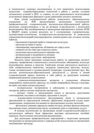 6
и психического здоровья воспитанников за счет грамотного использования
педагогами здоровьесберегающих технологий в работе с детьми, создания
оптимальных условий в ДОУ, и, главное, за счет рационального использования
естественных природных факторов в целях укрепления детского организма.
План летней оздоровительной работы дошкольного образовательного
учреждения д/с №48 предусматривал организацию методической,
профилактической, оздоровительной, воспитательно-образовательной работы,
различные смотры-конкурсы, а так же активное сотрудничество с родителями
воспитанников. Все запланированные и проведенные мероприятия в течение ЛОЗК
в МБДОУ можно условно разделить на 3 составляющие: оздоровительная,
художественно-эстетическая, познавательно-исследовательская. В дошкольном
учреждении были разработаны мероприятия, изменен режим дня, согласно летнему
периоду:
- ежедневный утренний приём и гимнастика на воздухе;
- прогулки не менее 4 часов;
- закаливающие мероприятия, обливание ног перед сном;
- дневной сон без маек при открытых окнах;
- увеличение продолжительности времени сна;
- витаминизация и калорийность питания;
- физкультурные досуговые мероприятия.
Педагоги групп ежедневно осуществляли работу по укреплению детского
здоровья, профилактике соматических и психологических заболеваний, используя
разнообразные приемы и средства. Свободная детская деятельность включала в
себя: изобразительное творчество, экскурсии, пешеходные прогулки, походы,
чтение познавательной и художественной литературы, художественный труд. Вся
система воспитательно-образовательной деятельности с детьми в летний
оздоровительный период включала в себя работу по реализации основных
направлений развития дошкольников:
- социально-коммуникативное: экскурсии к социальным объектам
микрорайона, пешеходному переходу, по улицам микрорайона, беседы о культуре,
истории, выставки детских рисунков;
- познавательное: эксперименты и наблюдения в окружающей среде,
экскурсии, работа детских творческих мастерских.
- речевое: чтение и придумывание сказок и рассказов, разучивание
стихотворений, пословиц и поговорок, праздники и досуги;
- художественно-эстетическое: прослушивание песен и музыкальных
произведений по определенной тематике, оформление театральной студии, игры-
драматизации, театральные постановки по произведениям детских писателей;
- физическое:утренняя зарядкана свежем воздухе, речевые физкультминутки,
пальчиковые игры, динамические паузы, подвижные игры и спортивные досуги.
В помощь воспитателям по организации летней оздоровительной работы в
методическом кабинете была оформлена выставка методических пособий,
журналов. Подготовлены методические рекомендации.
Для реализации профилактических мероприятий с педагогами проведены
инструктажи по организациижизни и здоровья детей, консультации по организации
закаливающих процедур.
 