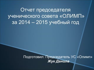 Отчет председателя
ученического совета «ОЛИМП»
за 2014 – 2015 учебный год
Подготовил: Председатель УС «Олимп»
Жук Данила
 
