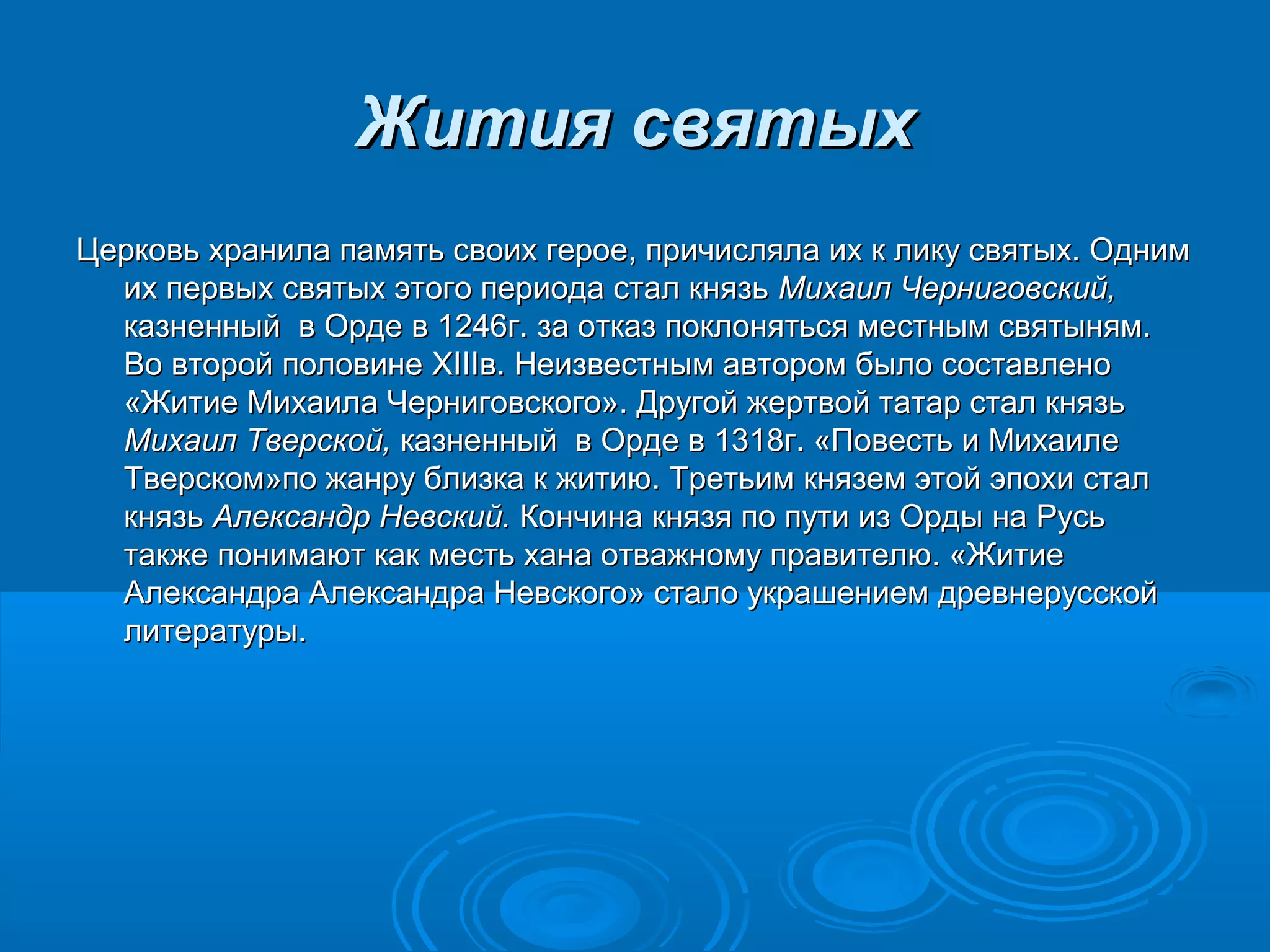 Жития святыхЖития святых
Церковь хранила память своих герое, причисляла их к лику святых. ОднимЦерковь хранила память своих герое, причисляла их к лику святых. Одним
их первых святых этого периода стал князьих первых святых этого периода стал князь Михаил Черниговский,Михаил Черниговский,
казненный в Орде в 1246г. за отказ поклоняться местным святыням.казненный в Орде в 1246г. за отказ поклоняться местным святыням.
Во второй половинеВо второй половине XIIIXIIIв. Неизвестным автором было составленов. Неизвестным автором было составлено
«Житие Михаила Черниговского». Другой жертвой татар стал князь«Житие Михаила Черниговского». Другой жертвой татар стал князь
Михаил Тверской,Михаил Тверской, казненный в Орде в 1318г. «Повесть и Михаилеказненный в Орде в 1318г. «Повесть и Михаиле
Тверском»по жанру близка к житию. Третьим князем этой эпохи сталТверском»по жанру близка к житию. Третьим князем этой эпохи стал
князькнязь Александр Невский.Александр Невский. Кончина князя по пути из Орды на РусьКончина князя по пути из Орды на Русь
также понимают как месть хана отважному правителю. «Житиетакже понимают как месть хана отважному правителю. «Житие
Александра ААлександра Аллееккссааннддрраа Невского» стало украшением древнерусскойНевского» стало украшением древнерусской
литературы.литературы.
 