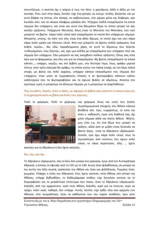 Συνέντευξη με τον κ. Νίκο Παραδείση στο εργαστήριο Πληροφορικής του 56ου 
Γυμνασίου Αθήνας. Σελίδα 13 
σκουπίζουμε, η σκούπα όχι η τρίχινη ή πως την λένε, η χορτάρινη, αλλά η άλλη με τον κοντάρι. Έτσι, εκεί στην άκρη, λοιπόν, είχε ένα χοντρό, ας πούμε, πινέλο, βούρτσα, και με αυτό βάφαν τα σπίτια, είτε άσπρα, τα ασβεστώνανε, είτε ρίχναν μέσα και διάφορα, σαν λουλάκι κάτι, και τα κάνανε ελαφρώς γαλάζια κλπ. Υπήρχαν πολλά επαγγέλματα τα οποία σήμερα δεν υπάρχουν, και είναι και αυτό ένα θαυμάσιο θέμα το οποίο μπορεί να σας ανοίξει ορίζοντες. Υπάρχουνε Μουσεία, όπως είναι το Μουσείο του Μπενάκη, που εκεί μπορείτε να βρείτε πάρα πολύ υλικό από επαγγέλματα τα οποία δεν υπάρχουνε σήμερα. Μπορείτε, επίσης, να πάτε στο elia, είναι ένα άλλο ίδρυμα, το οποίο έχει και εκεί πάρα πάρα πολύ ωραίο και πλούσιο υλικό. Από εκεί μπορείτε να βρείτε πολλά πράγματα. Ένα λεφτό, νομίζω... Να, εδώ, παραδείγματος χάρη, σε αυτό το άλμπουμ που λέγεται «ενθυμήματα», πώς λέγεται;, ναι, έχει μια σελίδα με επαγγέλματα που υπήρχανε τότε και σήμερα δεν υπάρχουν. Εδώ μπορούν να σας ανοιχθούν πολλού ορίζοντες. Όπως σας είπα πριν για τα φαρμακεία, σας λέω και για τα επαγγέλματα. Να βρείτε επαγγέλματα τα οποία κάποτε…, υπάρχει, νομίζω, και στο βιβλίο μου, στο δεύτερο τόμο, ίσως, γράφω μερικά τέτοια, στον τρίτο σίγουρα θα γράφω, τα οποία εκείνη την παλιά εποχή, ας την λέμε παλιά εποχή, μη φανώ και πολύ αρχαίος, υπήρχαν κάποια επαγγέλματα που σήμερα δεν υπάρχουν, είναι μόνο σε ζωγραφικούς πίνακες ή σε φωτογραφίες κάποιων καλών καλλιτεχνών που τα φωτογραφίζανε και τα έχουνε βγάλει σε άλμπουμ. Απαντώ στο ερώτημα, εμείς τι μπορούμε να κάνουμε σήμερα, με τι μπορούμε να ασχοληθούμε. 
Πώς νοιώθετε, λοιπόν, όταν οι άλλοι, με αφορμή τα βιβλία σας συζητούν ή κάνουν έρευνες ή τα χρησιμοποιούν ως βάση για δικές τους έρευνες; 
Πολύ το χαίρομαι. Πολύ το χαίρομαι, και χαίρομαι όπως και εσείς που ζητάτε συμπληρωματικά στοιχεία, που θέλετε κάποια βοήθεια κλπ. Εγώ, ευχαρίστως, το είπα και στον κ. καθηγητή, είμαι στη διάθεσή σας, όχι μόνο σήμερα αλλά και όποτε άλλοτε θέλετε, μου είπε π.χ. ότι ένα θέμα που μπορεί να ψάξετε, αλλά από το μηδέν είναι δύσκολο να βρείτε άκρη, είναι το Αδριάνειο υδραγωγείο. Λοιπόν, εγώ έχω πάρα πολύ υλικό, ίσως το περισσότερο, από εκείνους που έχουν πολύ υλικό, εν πάση περιπτώσει, εδώ, … έχετε ακούσει για το Αδριάνειο ή δεν έχετε ακούσει; 
Ναι, όχι, εγώ όχι… 
Το Αδριάνειο υδραγωγείο, σας το λέω όσο μπορώ πιο γρήγορα, έγινε από τον Αυτοκράτορα Αδριανό, ο οποίος το έφτιαξε από το 135 ως το 140. Αυτός ήταν φιλαθήναιος, αν μπορώ να πω αυτήν την λέξη σωστά, αγαπούσε την Αθήνα και ήταν και φιλέλληνας. Ρωμαίος ήταν, ρωμαίος. Υπάρχει η πύλη του Αδριανού, έτσι, έχετε ακούσει, στην Αθήνα, στο κέντρο της Αθήνας, υπήρχε βιβλιοθήκη, το Καλλιμάρμαρο στάδιο, είχε ξεκινήσει εκείνος να το διαμορφώσει και το μεγαλύτερο επίτευγμα που έκανε, ήταν το Αδριάνειο υδραγωγείο. Δηλαδή, από την αρχαιότητα, νερό στην Αθήνα, δηλαδή, νερό για να πίνουνε, νερό να τρέχει, πολύ νερό, καθαρό, δεν υπήρχε. Αυτός, λοιπόν, είχε έρθει εδώ σαν αρχηγός των Αθηνών, έτσι ονομαζότανε, ήταν τα καθήκοντα που του είχανε αναθέσει, πριν γίνει  