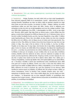Συνέντευξη με τον κ. Νίκο Παραδείση στο εργαστήριο Πληροφορικής του 56ου 
Γυμνασίου Αθήνας. Σελίδα 22 
Ενότητα 3. Αποσπάσματα από τη 2η επίσκεψη του κ. Νίκου Παραδείση στο σχολείο μας 
(κ. Μαναγλιώτου): Πείτε μας κάποια, χαρακτηριστικά, περιστατικά που θυμάστε όταν συλλέγατε φωτογραφίες; 
(κ. Παραδείσης): … Υπήρχε, θυμάμαι, ένα πολύ παλιό σπίτι με έναν τοίχο ζωγραφισμένο. Ένας πολιτικός μηχανικός ήθελε να το αναστηλώσει. Λοιπόν... αλλά φυσικά, εκεί είναι η περιοχή δύσκολη. Κατόρθωσε και πήρε την άδεια, αλλά να κρατήσει μπροστά τον τοίχο όπως ήτανε και από πίσω να χτίσει, να σηκώσει ό,τι θέλει. Υπάρχει η φάτσα, την οποία αναστήλωσε κιόλας και από πίσω έχτισε κάτι άλλο. Λοιπόν, αυτοί οι άνθρωποι μου επέτρεψαν να πάω στο σπίτι και να φωτογραφήσω αυτό που δεν υπάρχει πουθενά. Τώρα, στου ΘΩΝ. Άλλο παράδειγμα. Στου ΘΩΝ... οι φωτογραφίες του ΘΩΝ... αυτές τις έχω πάρει από Μουσείο. Αλλά τυχαία. Είχα πάρε δώσε με κάποια κυρία, η οποία πέθανε πριν δύο χρόνια, η οποία ήτανε δισεγγονή του ΘΩΝ και πήγαινα σπίτι της. Ε, δεξιώσεις έκανε, κάτι το ένα κάτι το άλλο. Ένα βράδυ λοιπόν, μου λέει. Αχ, κύριε Παραδείση, τι έχω πάθει. Τι πάθατε κυρία Αγγελικούλα μου; Έπεσε, λέει, ένα κάδρο, και έχει σπάσει και είπα στην υπηρεσία δεν θέλω ούτε να το βλέπω, ούτε τα τζάμια να μην τα πιάσει γιατί είναι γρουσουζιά. Λέω, μπορώ να το δω. Πάω, βλέπω τον πίνακα, όντως ήταν ένας πίνακας που είχε πέσει και είχε σπάσει το τζάμι. Λέω, τώρα τι θα τον κάνετε; Ε, θα τον πετάξω. Ε, της λέω, τον θέλω. Πειράζει να τον πάρω εγώ; Τον έχω πάρει. Αυτό λοιπόν, δεν το έχει άλλος, παραδείγματος χάριν. Αυτόν τον πίνακα, και πολλά άλλα τέτοια πράγματα. Σας έφερα δύο παραδείγματα ότι αυτά… ε, και λόγω της εμπιστοσύνης που κάποιοι άνθρωποι μου έδειξαν αλλά και από τη θέληση τη δική μου να συνεχίσω, να μην το βάλω κάτω και να μην κάνω επιπόλαιες κινήσεις, δηλαδή, αυτά που πρόκειται να κάνω, αυτά που πρόκειται να γράψω να είναι σωστά, να είναι πρωτότυπα, αυθεντικά κλπ. Επομένως, λοιπόν, να είστε σίγουροι ότι, ό,τι σας λέει ο ομιλών είναι σωστά και δεν θα τα βρείτε κάπου αλλού. Και ο φίλος μου ο Γιάννης ο Καιροφύλας, ο οποίος έχει βγάλει πάνω από τριάντα βιβλία για την παλιά Αθήνα, και ο Λευτέρης ο Σκιαδάς ο οποίος έχει καταπληκτικό υλικό, καταπληκτικό υλικό, αλλά είναι μόνο για το κέντρο της Αθήνας. Λοιπόν, και οι δύο, ο ένας είναι εδώ εκδότης στον μικρό Ρωμιό και εκδίδει τα βιβλία αλλά και ο άλλος ο Καιροφύλας, με τον οποίον είμαστε φίλοι, δηλώνουν ότι αυτήν τη δουλειά, όχι, εμείς δεν μπορούμε να την κάνουμε, αλλά πουθενά σε κανένα σημείο της Ελλάδας, της Αθήνας κλπ, δεν μπορεί να κάνει ο άλλος, με τέτοιες λεπτομέρειες, αυτήν τη δουλειά. Είναι ιστορικά στοιχεία μέσα, που είναι … πραγματικά τα χαίρεται κανείς . Εγώ ο ίδιος πολλές φορές λέω, μα εγώ έτρεξα για τόσα, μου ανοίξανε…, το θεωρούσαν σαν να είναι παραμύθι δηλαδή, το συναίσθημα είναι σημαντικό, δεν το έχετε νοιώσει … Μπορεί κάποιος να ξεκινήσει σε οποιαδήποτε ηλικία, και μεγάλος, το συναίσθημα είναι φοβερό. 
(κ. Καραμπίνης): Σας καταλαβαίνουμε. Έχουμε ψάξει αρκετά για να βρούμε πληροφορίες. Πολλές φορές βρήκαμε τοίχο. Ακόμα και για φωτογραφίες της περιοχής, όταν βγαίναμε με τη φωτογραφική ομάδα του εργαστηρίου Πληροφορικής, μας κοιτούσαν περίεργα, διερευνητικά, ενώ κάποιοι μας πλησίασαν για να μας ρωτήσουν γιατί παίρνουμε φωτογραφίες. Στις δε συνεντεύξεις που προσπαθήσαμε να πάρουμε μόνοι μας, είχαμε αρκετά προβλήματα. Δεν μας μιλούσαν διότι, όπως έλεγαν, ήταν υπάλληλοι και δεν ήξεραν  