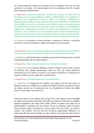 Συνέντευξη με τον κ. Νίκο Παραδείση στο εργαστήριο Πληροφορικής του 56ου 
Γυμνασίου Αθήνας. Σελίδα 24 
Την επόμενη φορά θα κοιτάξω να σας φέρω και ένα συμβόλαιο όπου λέει για τους αμπελώνες της περιοχής. Την επόμενη φορά που θα συναντηθούμε πολύ θα το χαρώ. Κάνετε πάρα πολύ ωραία δουλειά. 
(κ. Καραμπίνης): Ευχαριστούμε πάρα πολύ. Τα βιβλία σας τα έχουμε σαν οδηγό. Από εκεί ξεκινήσαμε και στη συνέχεια ψάξαμε και βρήκαμε διάφορα βιβλία που ασχολούνται ή αναφέρουν τους Αμπελόκηπους, όπως το βιβλίο του Μανταίου «Ποδηλάτης με βατραχοπέδιλα», το βιβλίο του Πλάτωνα Ανδριτσάκη με τίτλο «ΜΠΟ ΧΟΥ». Το «ΜΠΟ ΧΟΥ» είναι ένα βιβλίο που κινείται σε δύο χρόνους και σε πολλά επίπεδα. Στον πραγματικό χρόνο είναι παγιδευμένος στα ερείπια ενός εμπορικού κέντρου στη Γαλλία, ενώ παρεμβάλλονται κεφάλαια που αναφέρονται στα παιδικά του χρόνια στους Αμπελόκηπους. Οι παιδικές αναμνήσεις είναι νοσταλγικές ενώ στον πραγματικό χρόνο βρίσκεται παγιδευμένος σε ερείπια εμπορικού κέντρου, όπως αυτό που δημιουργήθηκε στη θέση του κτήματος ΘΩΝ. Ελπίζουμε να μας δώσει και τις δικές του απαντήσεις στη συνέντευξη που θα του πάρουμε. 
(κ. Παραδείσης): Ο πατέρας του ήταν μαιευτήρας, ο πατέρας του Πλάτωνα, και μάλιστα ξεγέννησε το ένα από τα παιδιά μου. Είχαμε στενές σχέσεις με την οικογένεια. 
… 
(κ. Καραμπίνης): Επίσης, στο πρόγραμμα υπάρχει μια ακόμα επίσκεψη στον Πύργο Αθήνας, μιας και μας έχουν μείνει ερωτήσεις και απορίες από την προηγούμενή μας επίσκεψη. 
(κ. Παραδείσης): Εάν δεν λειτουργεί το ασανσέρ, και μπει κάποιος άσχετος μέσα, για κλοπή παραδείγματος χάριν, δεν έχει τρόπο να φύγει. 
(κ. Καραμπίνης): Υπάρχει ξεχωριστό ασανσέρ που ανεβαίνει στην ταράτσα. 
(κ. Παραδείσης): Ε, ναι, για λόγους ασφαλείας. Επίσης, ο Πύργος αυτός που ήταν ο πρώτος που χτίστηκε στην περιοχή Αμπελοκήπων, γύρω στο 1970, έχει τέτοια κατασκευή, αντισεισμική, που δεν «ακούει» σε τίποτα, με την έννοια της δονήσεως. Τον θυμάμαι στο σεισμό του 1980, όπως και το άλλο εδώ, το President κλπ…. 
(κ. Καραμπίνης): Και τα προσφυγικά επίσης, δεν έπαθαν τίποτα. 
(κ. Παραδείσης): Τα προσφυγικά δεν πάθανε, γιατί αφενός μεν δεν ήταν ψηλά και αφετέρου ήταν είτε με πλίθρες που οι πλίθρες δεν πάθαν τίποτα είτε με χοντρούς τοίχους και έζησαν, μείνανε και τα προσφυγικά, εκεί του Παναθηναϊκού απέναντι δεν πάθαν τίποτα. Και αυτά έχουν την ιστορία τους. 
…. 
Τώρα να σας δώσω και μια εξήγηση. Ίσως, θα μου πείτε, καλά, έρχομαι να σας επισκεφθώ και φοράω τέτοια γυαλιά, κατασκόπου. Έχω πάθει μια περιπέτεια. Είχα κάνει τις προάλλες εγχείριση καταρράκτη, όλα πήγαν καλά, εντάξει, έπρεπε να περάσει ένας μήνας για να αποκατασταθεί η κατάσταση εκεί που έπρεπε. Να μην τα πολυλογώ, πήγα στο γιατρό, έδωσε συνταγή, παίρνω τη συνταγή για να κάνω γυαλιά. Πάω στην οπτικό… με στέλνει ο γιατρός… Πώς τα θέλετε; Να, έτσι, έτσι, έτσι και αλλιώς. Συμφωνήσαμε. Μάλιστα. Ε, σε πόσες μέρες θα είναι έτοιμα; Κοιτάξτε, μου λέει. Περίπου σε 12 μέρες θα είναι έτοιμα τα  