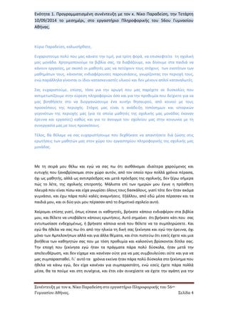 Συνέντευξη με τον κ. Νίκο Παραδείση στο εργαστήριο Πληροφορικής του 56ου 
Γυμνασίου Αθήνας. Σελίδα 4 
Ενότητα 1. Προγραμματισμένη συνέντευξη με τον κ. Νίκο Παραδείση, την Τετάρτη 10/09/2014 το μεσημέρι, στο εργαστήριο Πληροφορικής του 56ου Γυμνασίου Αθήνας. 
Κύριε Παραδείση, καλωσήρθατε, 
Ευχαριστούμε πολύ που μας κάνατε την τιμή, για τρίτη φορά, να επισκεφτείτε τη σχολική μας μονάδα. Χρησιμοποιούμε τα βιβλία σας, τα διαβάζουμε, και δίνουμε στα παιδιά να κάνουν εργασίες, με σκοπό οι μαθητές μας να πετύχουν τους στόχους των ενοτήτων των μαθημάτων τους, κάνοντας ενδιαφέρουσες παρουσιάσεις, γνωρίζοντας την περιοχή τους, ενώ παράλληλα γίνονται οι ίδιοι κατασκευαστές υλικού και δεν μένουν απλοί καταναλωτές. 
Σας ευχαριστούμε, επίσης, τόσο για την αρωγή που μας παρέχετε σε δυσκολίες που αντιμετωπίζουμε στην εύρεση πληροφοριών όσο και για την προθυμία που δείχνετε για να μας βοηθήσετε στο να διοργανώσουμε ένα κυνήγι θησαυρού, από κοινού με τους προσκόπους της περιοχής. Στόχος μας είναι η ανάδειξη τοπόσημων και ιστορικών γεγονότων της περιοχής μας (για τα οποία μαθητές της σχολικής μας μονάδας έκαναν έρευνα και εργασίες) καθώς και για το άνοιγμα του σχολείου μας στην κοινωνία με τη συνεργασία μας με τους προσκόπους. 
Τέλος, θα θέλαμε να σας ευχαριστήσουμε που δεχθήκατε να απαντήσετε διά ζώσης στις ερωτήσεις των μαθητών μας στον χώρο του εργαστηρίου πληροφορικής της σχολικής μας μονάδας. 
Με τη σειρά μου θέλω και εγώ να σας πω ότι αισθάνομαι ιδιαίτερα χαρούμενος και ευτυχής που ξαναβρίσκομαι στον χώρο αυτόν, από τον οποίο πριν πολλά χρόνια πέρασα, όχι ως μαθητής, αλλά ως αντιπρόεδρος και μετά πρόεδρος της σχολικής, δεν ξέρω σήμερα πώς το λέτε, της σχολικής επιτροπής. Μάλιστα επί των ημερών μου έγινε η πρόσθετη πλευρά που είναι πίσω και είχα γνωρίσει όλους τους δασκάλους, γιατί τότε δεν ήταν ακόμα γυμνάσιο, και έχω πάρα πολύ καλές αναμνήσεις. Εξάλλου, από εδώ μέσα πέρασαν και τα παιδιά μου, και οι δύο γιοι μου πέρασαν από το δημοτικό σχολείο αυτό. 
Χαίρομαι επίσης γιατί, όπως είπανε οι καθηγητές, βρήκατε κάποιο ενδιαφέρον στα βιβλία μου, και θέλετε να υποβάλετε κάποιες ερωτήσεις. Αυτό σημαίνει ότι βρήκατε κάτι που σας εντυπωσίασε ενδεχομένως, ή βρήκατε κάποια κενά που θέλετε να τα συμπληρώσετε. Και εγώ θα ήθελα να σας πω ότι από την ηλικία τη δική σας ξεκίνησα και εγώ την έρευνα, όχι μόνο των Αμπελοκήπων αλλά και για άλλα θέματα, και έτσι πιστεύω ότι εσείς έχετε και μια βοήθεια των καθηγητών σας που με τόση προθυμία και καλοσύνη βρίσκονται δίπλα σας. Την εποχή που ξεκίνησα εγώ ήταν τα πράγματα πάρα πολύ δύσκολα, ήταν μετά την απελευθέρωση, και δεν είχαμε και κανέναν ούτε για να μας συμβουλεύσει ούτε και για να μας συμπαρασταθεί. Γι΄ αυτό τα χρόνια εκείνα ήταν πάρα πολύ δύσκολα στο ξεκίνημα που ήθελα να κάνω εγώ, δεν είχα κανέναν για συμπαραστάτη, ενώ εσείς έχετε πάρα πολλά μέσα, θα τα πούμε και στη συνέχεια, και έτσι εάν συνεχίσετε να έχετε την αγάπη για την  