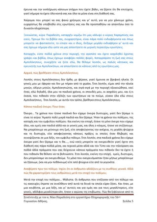 Συνέντευξη με τον κ. Νίκο Παραδείση στο εργαστήριο Πληροφορικής του 56ου 
Γυμνασίου Αθήνας. Σελίδα 5 
έρευνα και την εκπλήρωση κάποιων στόχων που έχετε βάλει, να ξέρετε ότι θα επιτύχετε, γιατί σήμερα τα έχετε όλα κοντά σας και όλα τα μέσα είναι στη διάθεσή σας. 
Χαίρομαι που μπορεί να σας φανώ χρήσιμος και γι’ αυτό, για να μην χάνουμε χρόνο, ευχαρίστως θα υποβληθώ στις ερωτήσεις σας και θα προσπαθήσω να απαντήσω όσο το δυνατόν πληρέστερα. 
Ξεκινώντας, κύριε Παραδείση, καταρχήν νομίζω ότι μας κάλυψε ο κύριος Καραμπίνης και εσείς. Έχουμε δει τα βιβλία σας, συγχαρητήρια, είναι πάρα πολύ ενδιαφέροντα και όπως μπορείτε να φανταστείτε, το είπατε και ο ίδιος, δείξαμε μεγάλο ενδιαφέρον γι’ αυτά και σας έχουμε σήμερα εδώ ώστε να μας απαντήσετε σε μερικές περαιτέρω ερωτήσεις. 
Καταρχήν, είστε πολλά χρόνια στην περιοχή, την αγαπάτε και έχετε ασχοληθεί έχοντας γράψει και βιβλία, όπως έχουμε αναφέρει πολλές φορές. Καταγράψατε τη ζωή σας στους Αμπελόκηπους, συνεχίζετε να ζείτε εδώ, θα θέλαμε λοιπόν, ως παλιός κάτοικος και ερευνητής των Αμπελοκήπων, να απαντήσετε σε κάποιες από τις ερωτήσεις μας. 
Αρχικά, πώς βρεθήκατε στους Αμπελόκηπους; 
Λοιπόν, στους Αμπελόκηπους δεν ήρθα, με φέρανε, γιατί ήμουνα σε βρεφική ηλικία. Οι γονείς μου με έφεραν και δεν με πήραν από το χεράκι. Έτσι λοιπόν, είμαι από την ηλικία μηνών, ολίγων μηνών, Αμπελοκηπιώτης, και σιγά-σιγά με την περιοχή εξοικειώθηκα, εκεί ήταν, εδώ δηλαδή, όλα μου τα παιδικά χρόνια, οι σπουδές μου, οι ασχολίες μου, και ό,τι έκανα, που πιθανόν στην εξέλιξη των ερωτήσεων να τα πούμε, γίνανε όλα εδώ στους Αμπελοκήπους. Έτσι λοιπόν, με αυτόν τον τρόπο, βρέθηκα στους Αμπελόκηπους. 
Κάποιο παιδικό όνειρο; Ποιο ήταν; 
Όνειρο… Τα χρόνια που ήτανε παιδικά δεν είχαμε όνειρα δυστυχώς, γιατί δεν ξέραμε τι είναι το αύριο. Ήμαστε πολύ μικρά παιδιά και δεν ξέραμε. Ήταν τα χρόνια του πολέμου, της κατοχής και του εμφυλίου πολέμου. Και εκείνη την εποχή, ήτανε το μόνο όνειρο που είχαμε όλοι, και εμείς σαν παιδιά αλλά και οι γονείς μας, και όλος ο κόσμος, ήτανε να επιζήσουμε. Να μπορέσουμε να μείνουμε στη ζωή, είτε αποφεύγοντας την ανέχεια, τη μεγάλη φτώχεια και τη δυστυχία, είτε αποφεύγοντας κάποιες πράξεις οι οποίες ήταν θλιβερές και συνοψίζονται σε μια λέξη, τον εμφύλιο πόλεμο. Έτσι λοιπόν, στα παιδικά χρόνια δεν είχαμε όνειρα γιατί δεν ξέραμε και τι θα…., ενώ εσείς μπορείτε να ονειρευθείτε γιατί έχετε στη διάθεσή σας πάρα πολλά μέσα, και τεχνικά μέσα αλλά και τον Τύπο και την τηλεόραση και πολλά άλλα πράγματα που σας δείχνουνε κάποια πράγματα που πιθανόν δεν τα έχετε ή που πιθανόν θα θέλατε να τα βελτιώσετε. Έτσι λοιπόν, εκείνη την εποχή, εμείς, δυστυχώς, δεν μπορούσαμε να ονειρευθούμε. Το μόνο που ονειρευόμασταν ήταν μήπως μπορέσουμε να ζήσουμε, (και να μην πεθάνουμε) είτε από φτώχεια είτε από τα γεγονότα. 
Αναφέρατε πριν τον πόλεμο. Ισχύει ότι οι άνθρωποι αλλάζουν με τις συνθήκες γενικά. Αλλά πώς θα χαρακτηρίζατε τους ανθρώπους μετά την εποχή του πολέμου; 
Μετά την εποχή του πολέμου… Μάλιστα. Οι άνθρωποι που επέζησαν από τον πόλεμο και τις κακουχίες έπρεπε να συνέλθουν από αυτά τα δεινά τα οποία είχαν ζήσει. Και ήταν, με μια κουβέντα, με μια λέξη, και γι’ αυτούς και για εμάς και για τους μεγαλύτερους, είτε γονείς, αδέλφια μεγαλύτερα κλπ, ήτανε ο αγώνας της επιβίωσης. Πώς θα ξεφύγουνε από τη  