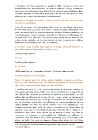 Συνέντευξη με τον κ. Νίκο Παραδείση στο εργαστήριο Πληροφορικής του 56ου 
Γυμνασίου Αθήνας. Σελίδα 7 
του Κατσέλη, γιατί ήτανε ονομαστός, στο μαγαζί του τάδε… τα είχαμε ως τόπους που συναντιόμασταν, που δίναμε ραντεβού, και ήτανε και λίγα αυτά τα σημεία. Σήμερα είναι πολλά, είναι πάρα πολύ ωραία, πολλά από αυτά είναι αριστουργήματα, αλλά έχουνε φύγει και κάποια χτίσματα τα οποία θα τα δείτε, μερικά θα τα δείτε στο βιβλίο μου όπου υπάρχουνε, και τα οποία δυστυχώς δεν θα ξαναεμφανιστούν. 
Θα θέλατε να μας πείτε ποια θεωρείτε τοπόσημα σήμερα, εκτός από το Μετρό το οποίο έχετε ήδη αναφέρει βέβαια; 
Εκτός από το μετρό… Τα σούπερμάρκετ πλέον, είναι για τον κόσμο σημεία όπου συναντιούνται, για να ψωνίσουνε, για να βρεθούν , για να κάνουν τη βόλτα τους κλπ, και τα οποία είναι γνωστά πλέον και στους νέους και στους μεγάλους. Είναι και οι καφετέριες, σε εσάς ιδίως τους νέους είναι οι καφετέριες. Ιδίως εδώ στην Πανόρμου, στην Πανόρμου είναι ένα σωρό πολύ καλές καφετέριες, και μάλιστα σήμερα ανοίγει και ένα καινούριο που λέγεται «πιάτσα καλαμάκι» και το οποίο διεκδικεί να πάρει τα πρωτεία από απόψεως οργανώσεως και εμφανίσεως. Αυτά είναι… ε; κάτι θέλετε; 
Ε, όχι, επειδή έχουμε συζητήσει πολλές φορές γι’ αυτό. Έχουν κλείσει τα McDonald's και πήγε εκεί το συγκεκριμένο ψητοπωλείο ή οτιδήποτε είναι. 
Το απόγευμα έχει εγκαίνια. 
Συγνώμη; 
Το απόγευμα έχει εγκαίνια. 
Δεν το ξέραμε.. 
Ε βέβαια, εγώ είμαι πιο ενημερωμένος από εσάς. Πιο γρήγορα τρέχω από εσάς. 
Να κάτι που μάθαμε καινούργιο σήμερα. 
Λοιπόν, στο σχολείο μας συχνά κάποιοι μαθητές πειράζουν ή κοροϊδεύουν κάποιους άλλους, το έχουν παρατηρήσει αυτό και καθηγητές και μαθητές στο σχολείο μας. Εσείς είχατε κάποια παρόμοια εμπειρία; Αν ναι, πώς είχατε αντιδράσει; 
Ε, η αλήθεια είναι αυτή, ότι σε όλες τις ηλικίες και σε όλες τις καταστάσεις υπάρχουν και τέτοια μεμονωμένα περιστατικά. Αλλού είναι ελάχιστα και αλλού είναι αυξημένα. Αν π.χ. ένας μαθητής έχει –αν μιλάτε για την ηλικία του σχολείου, έτσι, για μαθητές– αν ένας μαθητής έχει μια ιδιαιτερότητα σε κάτι, είτε που –κακώς– μπορεί να προκαλέσει το κουτσομπολιό, ας πούμε, είτε λόγω του ότι έχει μια νοημοσύνη πολύ πιο πάνω από τη δική μας, και αυτό ακόμη πολλές φορές το σχολιάζουμε και το κουτσομπολεύουμε. Αν ένας μαθητής δηλαδή είναι, ήτανε του άριστα, βρίσκαμε κάτι να του προσάψουμε. Αυτό συμβαίνει νομίζω και τώρα. Αυτόν που αριστεύει μπορούμε να τον πούμε, κακώς, με ωμέγα το «κακώς», να τον πούμε σπασίκλα. Δεν ξέρω αν το λέτε, πάντως κοιτάμε να τον σχολιάσουμε. Είπα κακώς. Αυτό γινότανε και για κάποιον ο οποίος στην ώρα της γυμναστικής δεν μπορούσε να ανταποκριθεί στα κελεύσματα του καθηγητή της Γυμναστικής. Γιατί τότε κάναμε άλλου είδους γυμναστική εμείς και δεν είχαμε μόνο μπάσκετ και βόλεϊ. Τότε αυτά ήταν άγνωστα. Κάναμε άλλου είδους. Και εκεί, όποιος  