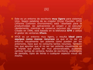 XFCE
 Este es un entorno de escritorio muy ligero para sistemas
Unix. Según palabras de su creador Olivier Fourdan, XFCE
(XForms Common Environment) está “diseñado para la
productividad, las aplicaciones se cargan y se ejecutan
rápidamente, mientras se conserva recursos del sistema“.
Creado en 1996, está basado en la biblioteca GTK y utiliza
el gestor de ventanas Xfwm.
 XFCE es un entorno muy ligero, y resulta ideal para
equipos como menos recursos ya que el no ser un
entorno visualmente tan potente como pueden ser los
anteriores, hace que no consuma tantos recursos. También
hay que apuntar que el no ser tan potente visualmente no
le impide que pueda ser muy personalizable, pudiendo
cambiar temas de ventana, fondos de escritorio, protectores
de pantalla, tipos de letras o cualquier aspecto visual del
mismo.
 