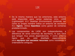 LXDE
 De la misma manera que los anteriores, este entorno
está disponible para varios sistemas Unix. LXDE
(Lightweight X11 Desktop Environment) pretende ser
como su propio nombre indica un entorno de escritorio
X11 ligero. Utiliza Openbox como gestor de ventanas
predeterminado.
 Los componentes de LXDE son independientes, a
diferencia de otros entornos de escritorio, lo que hace
que tengan muy pocas dependencias. Y como entorno
ligero que es, está diseñado especialmente
para equipos con escasos recursos como notebooks o
ordenadores antiguos.
 