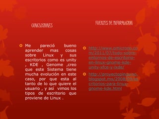 CONCLUSIONES
 Me pareció bueno
aprender mas cosas
sobre Linux y sus
escritorios como es unity
, KDE , Genome ,creo
que este Sistema tiene
mucha evolución en este
caso, por que esta al
tanto de lo que quiere el
usuario , y así vimos los
tipos de escritorio que
proviene de Linux .
FUENTES DE INFORMACION
 http://www.omicrono.co
m/2011/07/todo-sobre-
entornos-de-escritorio-
en-linux-gnome-kde-
unity-xfce-y-lxde/
 http://proyectopinguino.
blogspot.mx/2008/09/es
critorios-para-linux-
gnome-kde.html
 