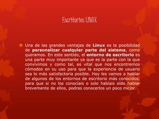 Escritorios LINUX
 Una de las grandes ventajas de Linux es la posibilidad
de personalizar cualquier parte del sistema, como
queramos. En este sentido, el entorno de escritorio es
una parte muy importante ya que es la parte con la que
convivimos y como tal, es vital que nos encontremos
cómodos en su uso para que la experiencia de usuario
sea lo más satisfactoria posible. Hoy les vamos a hablar
de algunos de los entornos de escritorio más conocidos,
para que si no los conocíais o solo habíais oído hablar
brevemente de ellos, podras conocerlos un poco mejor.
 