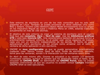 GNOME
 Este entorno de escritorio es uno de los más conocidos que no solo está
presente en Linux. También se puede encontrar en otros sistemas Unix como
BSD y Solaris. Gnome (GNU Network Object Model Environment) tuvo su origen
en los mejicanos Miguel de Icaza y Federico Mena en 1999, estando traducido
actualmente en más de 166 idiomas.
 El objetivo de este entorno es crear un sistema de escritorio para el usuario
final que sea completo, libre y fácil de usar. Usa las bibliotecas gráficas
GTK y está bajo licencia GPL. Una característica bastante útil aunque común a
prácticamente cualquier entorno, es el poder usar varios espacios de trabajo,
cada uno con un escritorio independiente de los demás. El hecho de pasar
aplicaciones entre escritorios es tan simple como arrastrar con el ratón la
ventana de dicha aplicación a otro escritorio.
 GNOME es muy configurable ya que se puede personalizar prácticamente
cualquier cosa. Menús, iconos, tipos de letra, fondo de escritorio, pantalla,
tema para las ventanas, sonido o la interacción con las ventanas entre otras.
 En Abril de este mismo año, Gnome se actualizó a su versión 3.0 teniendo
numerosos cambios, aunque el cambio que ha destacado sobre el resto, es la
inclusión de GNOME Shell, en detrimento del GNOME Panel. Esto ha creado
bastante controversia ya que los usuarios no pueden utilizar Compiz mientras
GNOME Shell se esté ejecutando.
 