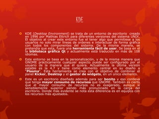 KDE
 KDE (Desktop Environment) se trata de un entorno de escritorio creado
en 1996 por Mathias Ettrich para diferentes versiones del sistema UNIX.
El objetivo al crear este entorno fue el tener algo que permitiese a los
usuarios no solo mirar líneas de ordenes e interactuar de forma gráfica
con todos los componentes del sistema. De la misma manera, se
pretendía que esta, fuera una herramienta fácil de usar. Se basa en el
la biblioteca gráfica Qt y actualmente está traducido en más de 108
idiomas.
 Este entorno se basa en la personalización, y de la misma manera que
GNOME prácticamente cualquier aspecto puede ser configurado por el
usuario de la manera que él quiera. Actualmente la última versión
estable es la 4.7 y tiene como elemento central en su diseño a
“Plasma“. Esta herramienta se crea con el objetivo de combinar el
panel Kicker, Desktop y el gestor de widgets, en un único elemento.
 Este es un escritorio diseñado además para ser bonito y eso conlleva
que tenga mayor consumo de recursos que GNOME. También es cierto
que el mayor consumo de recursos no es exagerado, aunque si
sensiblemente superior siendo más pronunciado en la carga del
escritorio. Donde más evidente se nota esta diferencia es en equipos con
los recursos más ajustados.
 
