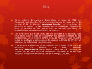 Unity
 Es un entorno de escritorio desarrollado en Junio de 2010 por
Canonical para Ubuntu. Su primer lanzamiento se pudo ver en la
versión 10.10 de Ubuntu Notebook Remix, con el objetivo de
optimizar el espacio de las pantallas de los notebooks. Después de
esto, en octubre de ese mismo año, se anunció que Unity se
utilizaría en la versión de escritorio de Ubuntu.
 Los elementos que tiene Unity son un lanzador a la izquierda que
sirve como lugar donde se encuentran los accesos directos de las
aplicaciones, un contenido central llamado “Lugares” que muestra
todos los archivos y aplicaciones de usuario, además de ofrecer un
buscador de categorías y aplicaciones.
 Y ya lo hemos visto con el lanzamiento de Ubuntu 11.04 como el
escritorio por defecto era este, creando
bastante descontento entre buena parte de los usuarios de
Ubuntu. No en vano circulan numerosos tutoriales en la red que
ayudan a quitar este entorno y volver al antiguo GNOME.
 