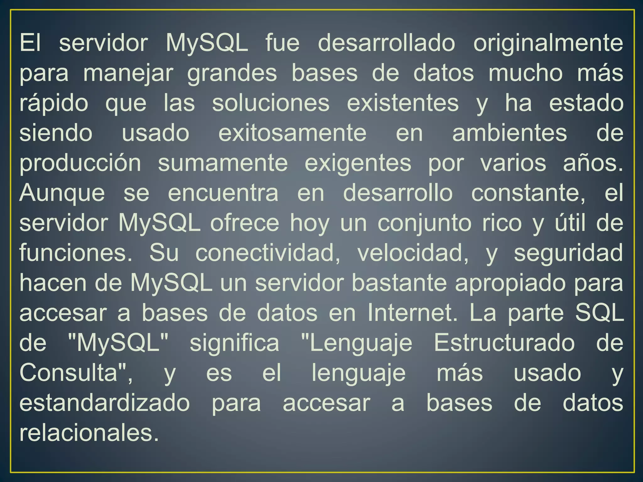 El servidor MySQL fue desarrollado originalmente
para manejar grandes bases de datos mucho más
rápido que las soluciones existentes y ha estado
siendo usado exitosamente en ambientes de
producción sumamente exigentes por varios años.
Aunque se encuentra en desarrollo constante, el
servidor MySQL ofrece hoy un conjunto rico y útil de
funciones. Su conectividad, velocidad, y seguridad
hacen de MySQL un servidor bastante apropiado para
accesar a bases de datos en Internet. La parte SQL
de "MySQL" significa "Lenguaje Estructurado de
Consulta", y es el lenguaje más usado y
estandardizado para accesar a bases de datos
relacionales.
 