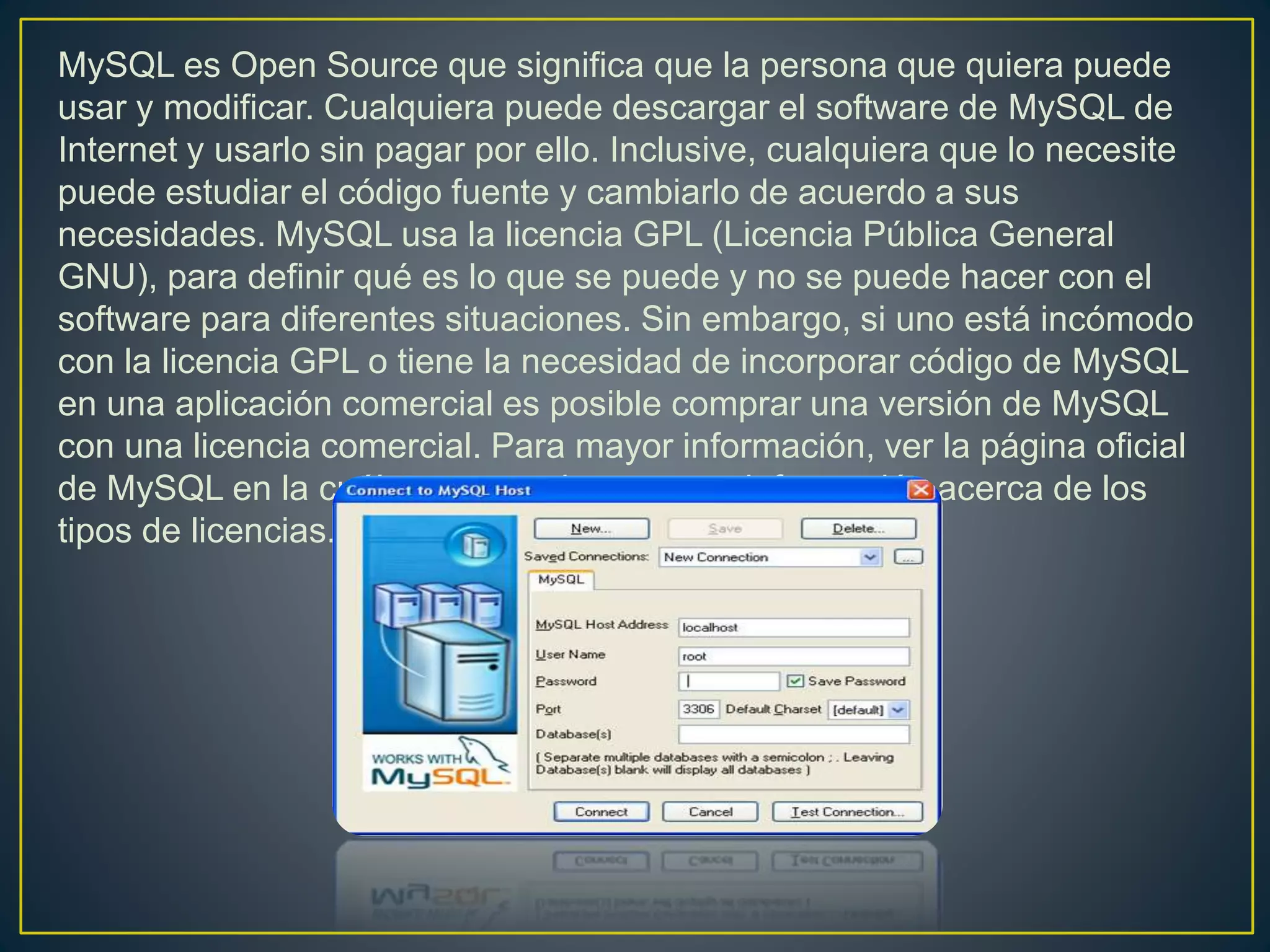 MySQL es Open Source que significa que la persona que quiera puede
usar y modificar. Cualquiera puede descargar el software de MySQL de
Internet y usarlo sin pagar por ello. Inclusive, cualquiera que lo necesite
puede estudiar el código fuente y cambiarlo de acuerdo a sus
necesidades. MySQL usa la licencia GPL (Licencia Pública General
GNU), para definir qué es lo que se puede y no se puede hacer con el
software para diferentes situaciones. Sin embargo, si uno está incómodo
con la licencia GPL o tiene la necesidad de incorporar código de MySQL
en una aplicación comercial es posible comprar una versión de MySQL
con una licencia comercial. Para mayor información, ver la página oficial
de MySQL en la cuál se proporciona mayor información acerca de los
tipos de licencias.
 