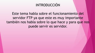 INTRODUCCIÒN
Este tema habla sobre el funcionamiento del
servidor FTP ya que este es muy importante
también nos habla sobre lo que hace y para que nos
puede servir es servidor.
 