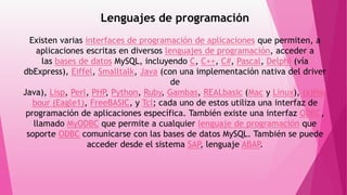 Lenguajes de programación
Existen varias interfaces de programación de aplicaciones que permiten, a
aplicaciones escritas en diversos lenguajes de programación, acceder a
las bases de datos MySQL, incluyendo C, C++, C#, Pascal, Delphi (vía
dbExpress), Eiffel, Smalltalk, Java (con una implementación nativa del driver
de
Java), Lisp, Perl, PHP, Python, Ruby, Gambas, REALbasic (Mac y Linux), (x)Har
bour (Eagle1), FreeBASIC, y Tcl; cada uno de estos utiliza una interfaz de
programación de aplicaciones específica. También existe una interfaz ODBC,
llamado MyODBC que permite a cualquier lenguaje de programación que
soporte ODBC comunicarse con las bases de datos MySQL. También se puede
acceder desde el sistema SAP, lenguaje ABAP.
 