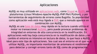 Aplicaciones
MySQL es muy utilizado en aplicaciones web, como Drupal o phpBB, en
plataformas (Linux/Windows-Apache-MySQL-PHP/Perl/Python), y por
herramientas de seguimiento de errores como Bugzilla. Su popularidad
como aplicación web está muy ligada a PHP, que a menudo aparece en
combinación con MySQL.
MySQL es una base de datos muy rápida en la lectura cuando utiliza el
motor no transaccional MyISAM, pero puede provocar problemas de
integridad en entornos de alta concurrencia en la modificación. En
aplicaciones web hay baja concurrencia en la modificación de datos y en
cambio el entorno es intensivo en lectura de datos, lo que hace a MySQL
ideal para este tipo de aplicaciones. Sea cual sea el entorno en el que va a
utilizar MySQL, es importante monitorizar de antemano el rendimiento
para detectar y corregir errores tanto de SQL como de programación.
 