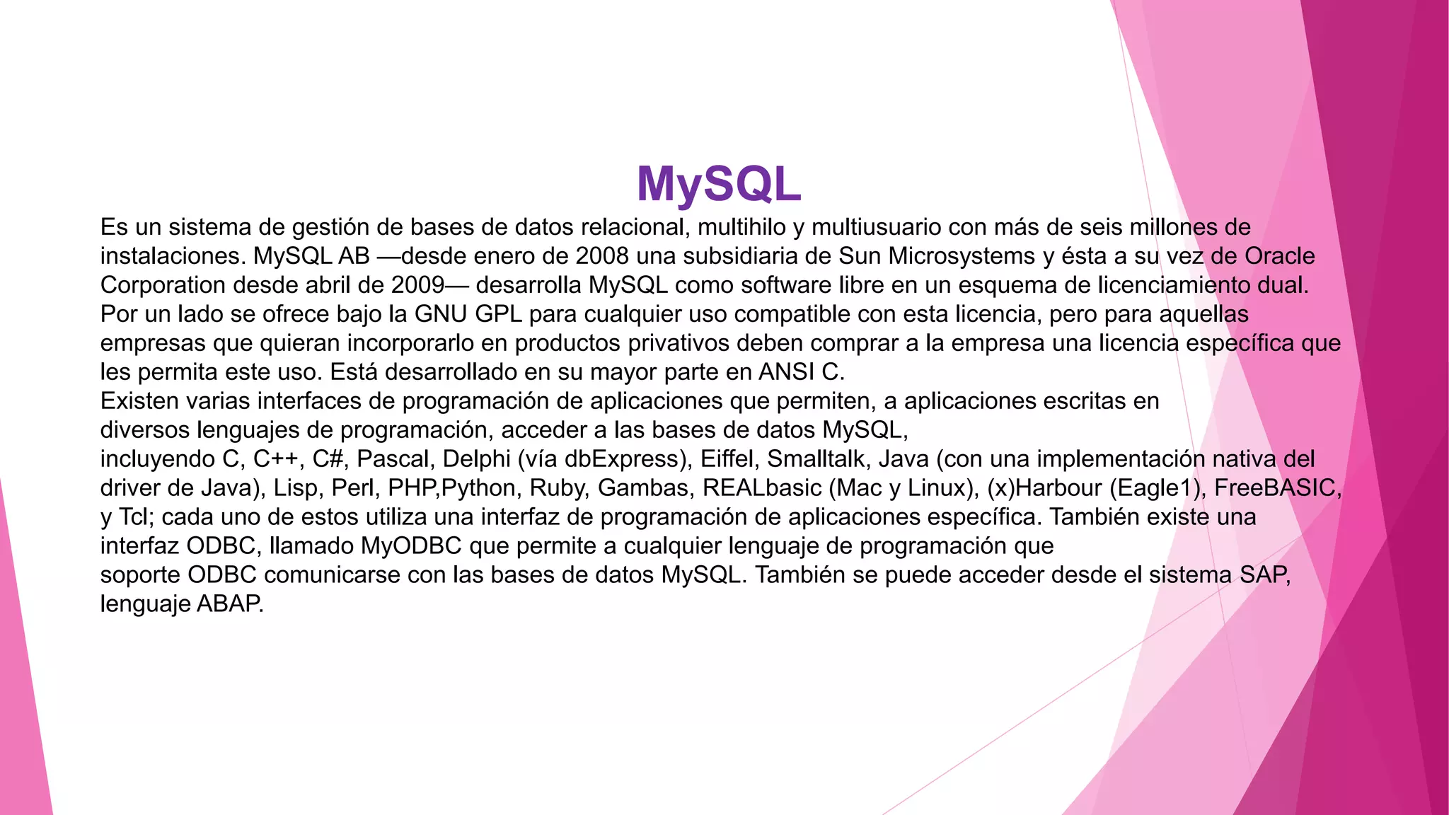MySQL
Es un sistema de gestión de bases de datos relacional, multihilo y multiusuario con más de seis millones de
instalaciones. MySQL AB —desde enero de 2008 una subsidiaria de Sun Microsystems y ésta a su vez de Oracle
Corporation desde abril de 2009— desarrolla MySQL como software libre en un esquema de licenciamiento dual.
Por un lado se ofrece bajo la GNU GPL para cualquier uso compatible con esta licencia, pero para aquellas
empresas que quieran incorporarlo en productos privativos deben comprar a la empresa una licencia específica que
les permita este uso. Está desarrollado en su mayor parte en ANSI C.
Existen varias interfaces de programación de aplicaciones que permiten, a aplicaciones escritas en
diversos lenguajes de programación, acceder a las bases de datos MySQL,
incluyendo C, C++, C#, Pascal, Delphi (vía dbExpress), Eiffel, Smalltalk, Java (con una implementación nativa del
driver de Java), Lisp, Perl, PHP,Python, Ruby, Gambas, REALbasic (Mac y Linux), (x)Harbour (Eagle1), FreeBASIC,
y Tcl; cada uno de estos utiliza una interfaz de programación de aplicaciones específica. También existe una
interfaz ODBC, llamado MyODBC que permite a cualquier lenguaje de programación que
soporte ODBC comunicarse con las bases de datos MySQL. También se puede acceder desde el sistema SAP,
lenguaje ABAP.
 