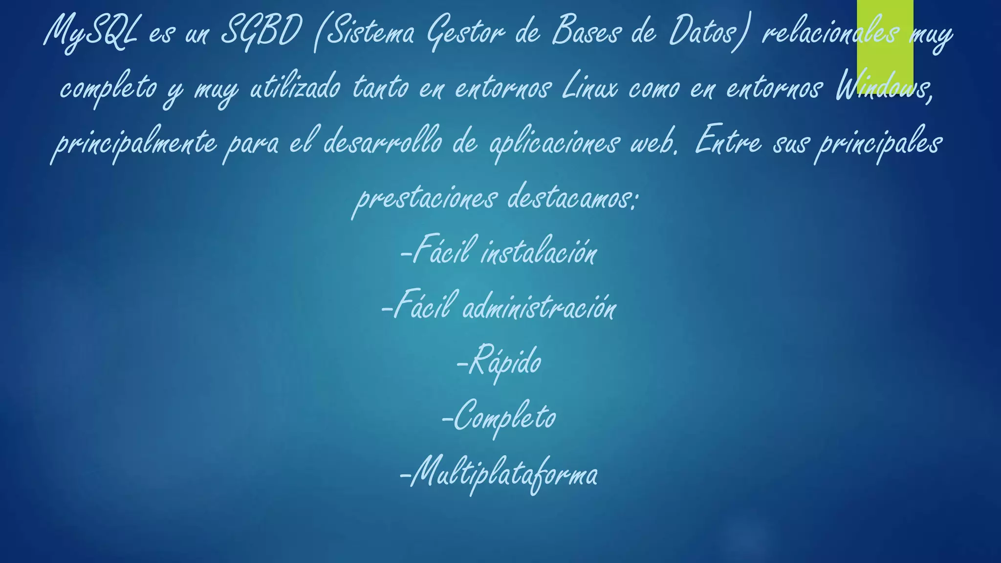 MySQL es un SGBD (Sistema Gestor de Bases de Datos) relacionales muy
completo y muy utilizado tanto en entornos Linux como en entornos Windows,
principalmente para el desarrollo de aplicaciones web. Entre sus principales
prestaciones destacamos:
-Fácil instalación
-Fácil administración
-Rápido
-Completo
-Multiplataforma
 