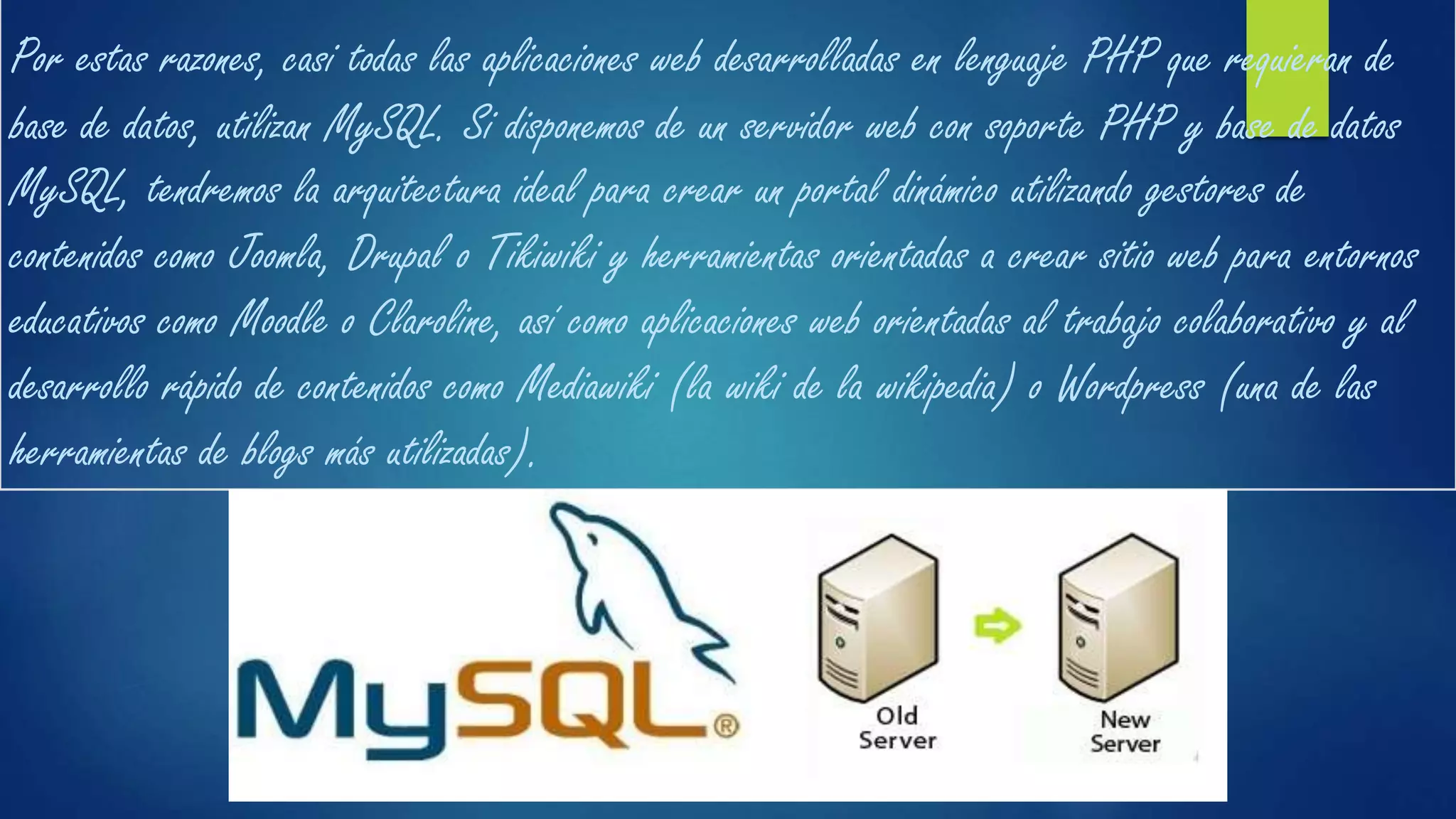 Por estas razones, casi todas las aplicaciones web desarrolladas en lenguaje PHP que requieran de
base de datos, utilizan MySQL. Si disponemos de un servidor web con soporte PHP y base de datos
MySQL, tendremos la arquitectura ideal para crear un portal dinámico utilizando gestores de
contenidos como Joomla, Drupal o Tikiwiki y herramientas orientadas a crear sitio web para entornos
educativos como Moodle o Claroline, así como aplicaciones web orientadas al trabajo colaborativo y al
desarrollo rápido de contenidos como Mediawiki (la wiki de la wikipedia) o Wordpress (una de las
herramientas de blogs más utilizadas).
 