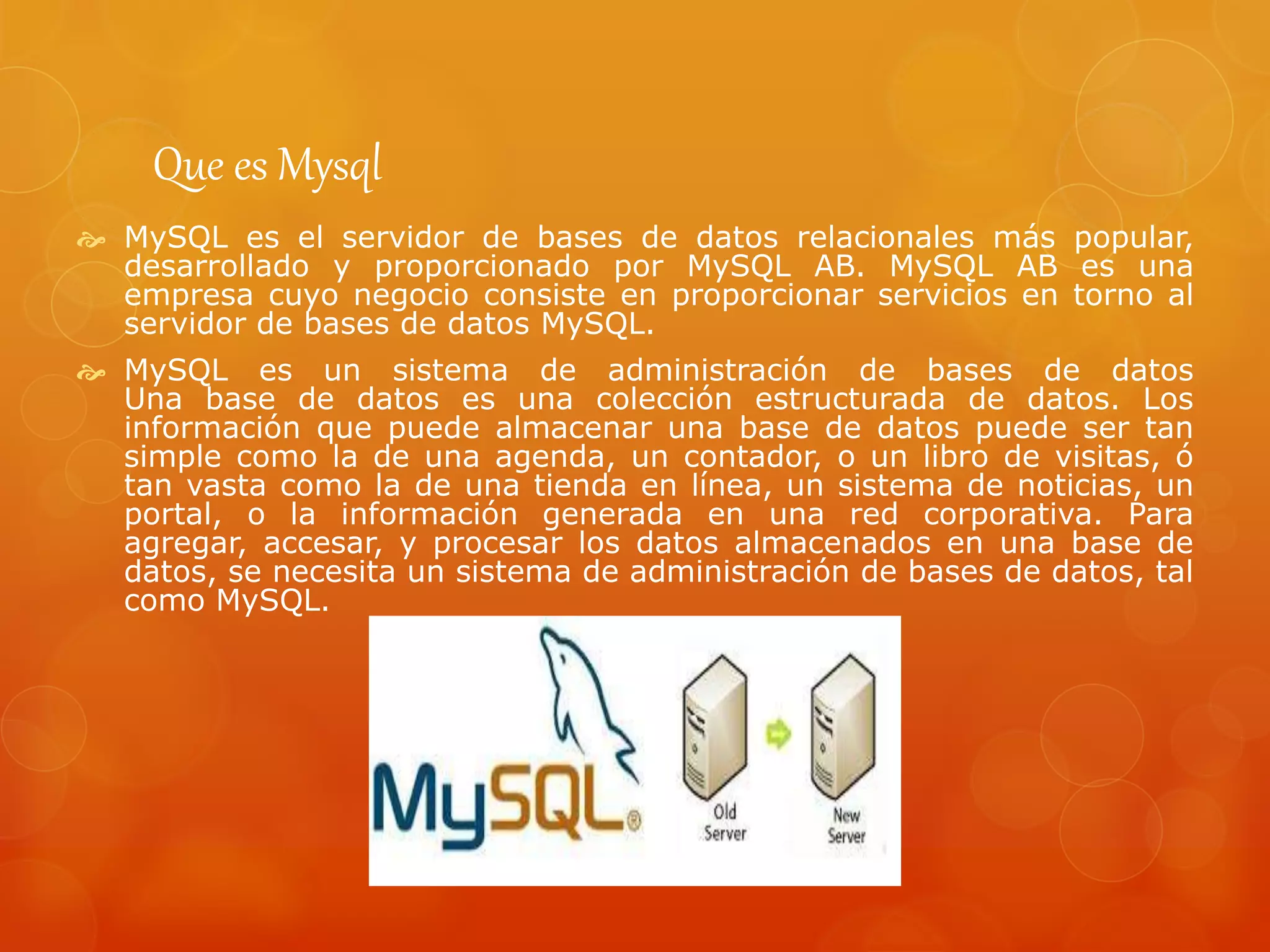 Que es Mysql
 MySQL es el servidor de bases de datos relacionales más popular,
desarrollado y proporcionado por MySQL AB. MySQL AB es una
empresa cuyo negocio consiste en proporcionar servicios en torno al
servidor de bases de datos MySQL.
 MySQL es un sistema de administración de bases de datos
Una base de datos es una colección estructurada de datos. Los
información que puede almacenar una base de datos puede ser tan
simple como la de una agenda, un contador, o un libro de visitas, ó
tan vasta como la de una tienda en línea, un sistema de noticias, un
portal, o la información generada en una red corporativa. Para
agregar, accesar, y procesar los datos almacenados en una base de
datos, se necesita un sistema de administración de bases de datos, tal
como MySQL.
 